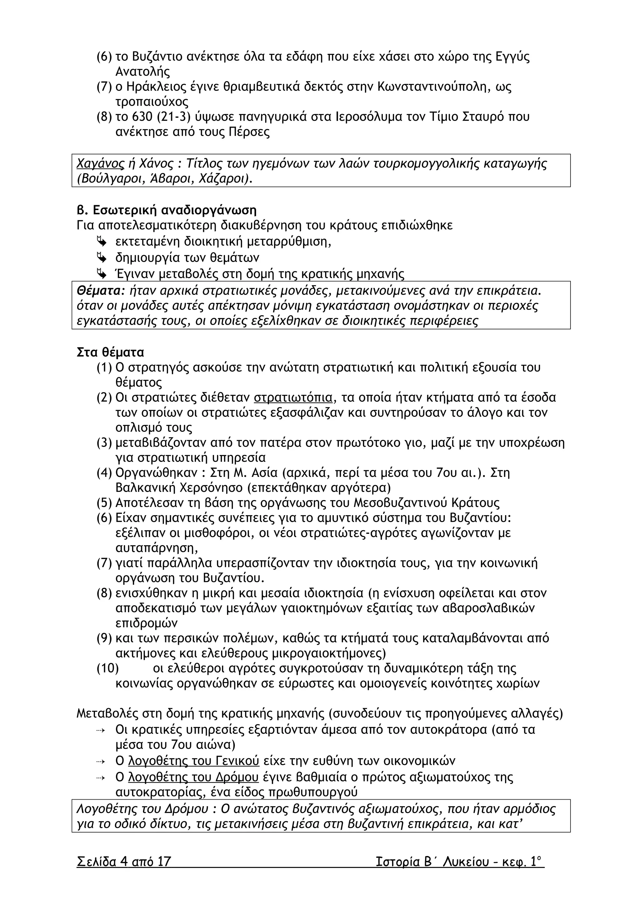 (6) το Βυζάντιο ανέκτησε όλα τα εδάφη που είχε χάσει στο χώρο της Εγγύς
Ανατολής
(7) ο Ηράκλειος έγινε θριαµβευτικά δεκτός στην Κωνσταντινούπολη, ως
τροπαιούχος
(8) το 630 (21-3) ύψωσε πανηγυρικά στα Ιεροσόλυµα τον Τίµιο Σταυρό που
ανέκτησε από τους Πέρσες
Χαγάνος ή Χάνος : Τίτλος των ηγεµόνων των λαών τουρκοµογγολικής καταγωγής
(Βούλγαροι, Άβαροι, Χάζαροι).
β. Εσωτερική αναδιοργάνωση
Για αποτελεσµατικότερη διακυβέρνηση του κράτους επιδιώχθηκε
 εκτεταµένη διοικητική µεταρρύθµιση,
 δηµιουργία των θεµάτων
 Έγιναν µεταβολές στη δοµή της κρατικής µηχανής
Θέµατα: ήταν αρχικά στρατιωτικές µονάδες, µετακινούµενες ανά την επικράτεια.
όταν οι µονάδες αυτές απέκτησαν µόνιµη εγκατάσταση ονοµάστηκαν οι περιοχές
εγκατάστασής τους, οι οποίες εξελίχθηκαν σε διοικητικές περιφέρειες
Στα θέµατα
(1) Ο στρατηγός ασκούσε την ανώτατη στρατιωτική και πολιτική εξουσία του
θέµατος
(2) Οι στρατιώτες διέθεταν στρατιωτόπια, τα οποία ήταν κτήµατα από τα έσοδα
των οποίων οι στρατιώτες εξασφάλιζαν και συντηρούσαν το άλογο και τον
οπλισµό τους
(3) µεταβιβάζονταν από τον πατέρα στον πρωτότοκο γιο, µαζί µε την υποχρέωση
για στρατιωτική υπηρεσία
(4) Οργανώθηκαν : Στη Μ. Ασία (αρχικά, περί τα µέσα του 7ου αι.). Στη
Βαλκανική Χερσόνησο (επεκτάθηκαν αργότερα)
(5) Αποτέλεσαν τη βάση της οργάνωσης του Μεσοβυζαντινού Κράτους
(6) Είχαν σηµαντικές συνέπειες για το αµυντικό σύστηµα του Βυζαντίου:
εξέλιπαν οι µισθοφόροι, οι νέοι στρατιώτες-αγρότες αγωνίζονταν µε
αυταπάρνηση,
(7) γιατί παράλληλα υπερασπίζονταν την ιδιοκτησία τους, για την κοινωνική
οργάνωση του Βυζαντίου.
(8) ενισχύθηκαν η µικρή και µεσαία ιδιοκτησία (η ενίσχυση οφείλεται και στον
αποδεκατισµό των µεγάλων γαιοκτηµόνων εξαιτίας των αβαροσλαβικών
επιδροµών
(9) και των περσικών πολέµων, καθώς τα κτήµατά τους καταλαµβάνονται από
ακτήµονες και ελεύθερους µικρογαιοκτήµονες)
(10) οι ελεύθεροι αγρότες συγκροτούσαν τη δυναµικότερη τάξη της
κοινωνίας οργανώθηκαν σε εύρωστες και οµοιογενείς κοινότητες χωρίων
Μεταβολές στη δοµή της κρατικής µηχανής (συνοδεύουν τις προηγούµενες αλλαγές)
 Οι κρατικές υπηρεσίες εξαρτιόνταν άµεσα από τον αυτοκράτορα (από τα
µέσα του 7ου αιώνα)
 Ο λογοθέτης του Γενικού είχε την ευθύνη των οικονοµικών
 Ο λογοθέτης του ∆ρόµου έγινε βαθµιαία ο πρώτος αξιωµατούχος της
αυτοκρατορίας, ένα είδος πρωθυπουργού
Λογοθέτης του ∆ρόµου : Ο ανώτατος βυζαντινός αξιωµατούχος, που ήταν αρµόδιος
για το οδικό δίκτυο, τις µετακινήσεις µέσα στη βυζαντινή επικράτεια, και κατ’
Σελίδα 4 από 17 Ιστορία Β΄ Λυκείου - κεφ. 1ο
 