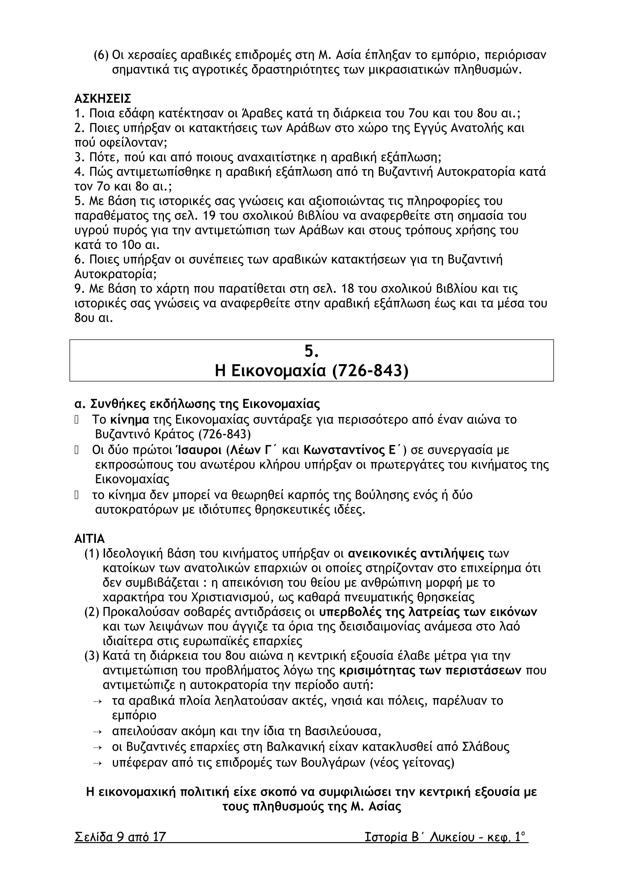 (6) Οι χερσαίες αραβικές επιδροµές στη Μ. Ασία έπληξαν το εµπόριο, περιόρισαν
σηµαντικά τις αγροτικές δραστηριότητες των µικρασιατικών πληθυσµών.
ΑΣΚΗΣΕΙΣ
1. Ποια εδάφη κατέκτησαν οι Άραβες κατά τη διάρκεια του 7ου και του 8ου αι.;
2. Ποιες υπήρξαν οι κατακτήσεις των Αράβων στο χώρο της Εγγύς Ανατολής και
πού οφείλονταν;
3. Πότε, πού και από ποιους αναχαιτίστηκε η αραβική εξάπλωση;
4. Πώς αντιµετωπίσθηκε η αραβική εξάπλωση από τη Βυζαντινή Αυτοκρατορία κατά
τον 7ο και 8ο αι.;
5. Με βάση τις ιστορικές σας γνώσεις και αξιοποιώντας τις πληροφορίες του
παραθέµατος της σελ. 19 του σχολικού βιβλίου να αναφερθείτε στη σηµασία του
υγρού πυρός για την αντιµετώπιση των Αράβων και στους τρόπους χρήσης του
κατά το 10ο αι.
6. Ποιες υπήρξαν οι συνέπειες των αραβικών κατακτήσεων για τη Βυζαντινή
Αυτοκρατορία;
9. Με βάση το χάρτη που παρατίθεται στη σελ. 18 του σχολικού βιβλίου και τις
ιστορικές σας γνώσεις να αναφερθείτε στην αραβική εξάπλωση έως και τα µέσα του
8ου αι.
5.
Η Εικονοµαχία (726-843)
α. Συνθήκες εκδήλωσης της Εικονοµαχίας
 Το κίνηµα της Εικονοµαχίας συντάραξε για περισσότερο από έναν αιώνα το
Βυζαντινό Κράτος (726-843)
 Οι δύο πρώτοι Ίσαυροι (Λέων Γ΄ και Κωνσταντίνος Ε΄) σε συνεργασία µε
εκπροσώπους του ανωτέρου κλήρου υπήρξαν οι πρωτεργάτες του κινήµατος της
Εικονοµαχίας
 το κίνηµα δεν µπορεί να θεωρηθεί καρπός της βούλησης ενός ή δύο
αυτοκρατόρων µε ιδιότυπες θρησκευτικές ιδέες.
ΑΙΤΙΑ
(1) Ιδεολογική βάση του κινήµατος υπήρξαν οι ανεικονικές αντιλήψεις των
κατοίκων των ανατολικών επαρχιών οι οποίες στηρίζονταν στο επιχείρηµα ότι
δεν συµβιβάζεται : η απεικόνιση του θείου µε ανθρώπινη µορφή µε το
χαρακτήρα του Χριστιανισµού, ως καθαρά πνευµατικής θρησκείας
(2) Προκαλούσαν σοβαρές αντιδράσεις οι υπερβολές της λατρείας των εικόνων
και των λειψάνων που άγγιζε τα όρια της δεισιδαιµονίας ανάµεσα στο λαό
ιδιαίτερα στις ευρωπαϊκές επαρχίες
(3) Κατά τη διάρκεια του 8ου αιώνα η κεντρική εξουσία έλαβε µέτρα για την
αντιµετώπιση του προβλήµατος λόγω της κρισιµότητας των περιστάσεων που
αντιµετώπιζε η αυτοκρατορία την περίοδο αυτή:
 τα αραβικά πλοία λεηλατούσαν ακτές, νησιά και πόλεις, παρέλυαν το
εµπόριο
 απειλούσαν ακόµη και την ίδια τη Βασιλεύουσα,
 οι Βυζαντινές επαρχίες στη Βαλκανική είχαν κατακλυσθεί από Σλάβους
 υπέφεραν από τις επιδροµές των Βουλγάρων (νέος γείτονας)
Η εικονοµαχική πολιτική είχε σκοπό να συµφιλιώσει την κεντρική εξουσία µε
τους πληθυσµούς της Μ. Ασίας
Σελίδα 9 από 17 Ιστορία Β΄ Λυκείου - κεφ. 1ο
 