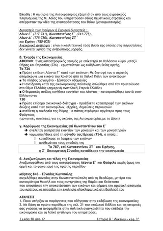 Επειδή : Η σωτηρία της Αυτοκρατορίας εξαρτιόταν από τους αγροτικούς
πληθυσµούς της Μ. Ασίας που υπηρετούσαν στους θεµατικούς στρατούς και
απέρριπταν την ιδέα της αναπαράστασης του θείου (μονοφυσιτισμός).
∆υναστεία των Ισαύρων ή Συριακή δυναστεία :
Λέων Γ΄ (717-741), Κωνσταντίνος Ε΄ (741-775),
Λέων ∆΄ (775-780), Κωνσταντίνος ΣΤ΄
και Ειρήνη (780-802)
Ανεικονική αντίληψη : είναι η καλλιτεχνική τάση βάσει της οποίας στις παραστάσεις
δεν γίνεται χρήση της ανθρώπινης µορφής.
β. Έναρξη της Εικονοµαχίας
ΑΦΟΡΜΗ: Ένας καταστροφικός σεισµός µε επίκεντρο το θαλάσσιο χώρο µεταξύ
Θήρας και Θηρασίας (726) - ερµηνεύτηκε ως εκδήλωση θείας οργής,
Το 726
■ Πρώτη επίθεση Λέοντα Γ΄ κατά των εικόνων: Με διαταγή του ο στρατός
αποµάκρυνε µια εικόνα του Χριστού από τη Χαλκή Πύλη των ανακτόρων
■ Το πλήθος οργισµένο - ξέσπασαν οδοµαχίες
■ Η αντίδραση κατά της εικονοµαχικής πολιτικής απλώθηκε από την πρωτεύουσα
στο Θέµα Ελλάδος (σηµερινή ανατολική Στερεά Ελλάδα)
■ Ο θεµατικός στόλος κινήθηκε εναντίον του Λέοντος - κατατροπώθηκε κοντά στον
Ελλήσποντο
730
■ Πρώτο επίσημο ανεικονικό διάταγμα - προέβλεπε καταστροφή των εικόνων
διώξεις κατά των εικονοφίλων, εξορίες, δηµεύσεις περιουσιών
■ αντίθετη η εκκλησία της Ρώµης - ο πάπας στράφηκε αργότερα προς τους
Φράγκους
(αρνητικές συνέπειες για τις σχέσεις της Αυτοκρατορίας µε τη ∆ύση)
γ. Κορύφωση της Εικονοµαχίας επί Κωνσταντίνου του Ε΄
 ανελέητη εκστρατεία εναντίον των µοναχών και των µοναστηριών
 νοµιµοποιήθηκε από τη σύνοδο της Ιέρειας (754), η οποία :
 καταδίκασε τη λατρεία των εικόνων
 αναθεµάτισε τους οπαδούς της
Το 787, επί Κωνσταντίνου ΣΤ΄ και Ειρήνης,
η Ζ΄ Οικουµενική Σύνοδος καταδίκασε την εικονοµαχία
δ. Αναζωπύρωση και τέλος της Εικονοµαχίας
Αναζωπυρώθηκε από τους αυτοκράτορες Λέοντα Ε΄ και Θεόφιλο χωρίς όµως την
ορµή και το φανατισµό της πρώτης περιόδου
Μάρτιος 843 - Σύνοδος Κων/πολης
συγκλήθηκε σύνοδος στην Κωνσταντινούπολη από τη Θεοδώρα, µητέρα του
αυτοκράτορα Μιχαήλ και τους συνεργάτες της Βάρδα και Θεόκτιστο
που αποφάσισε την αποκατάσταση των εικόνων και σήµανε την οριστική αποτυχία
του κράτους να υποτάξει την εκκλησία ολοκληρωτικά στη βούλησή του
ΑΣΚΗΣΕΙΣ
1. Ποιοι υπήρξαν οι παράγοντες που οδήγησαν στην εκδήλωση της εικονοµαχίας;
2. Με βάση το πρώτο παράθεµα της σελ. 21 του σχολικού βιβλίου και τις ιστορικές
σας γνώσεις να αναφερθείτε στην πολιτική αναγκαιότητα που επέβαλε την
εικονοµαχία και τη λαϊκή αντίληψη που υπηρετούσε.
Σελίδα 10 από 17 Ιστορία Β΄ Λυκείου - κεφ. 1ο
 