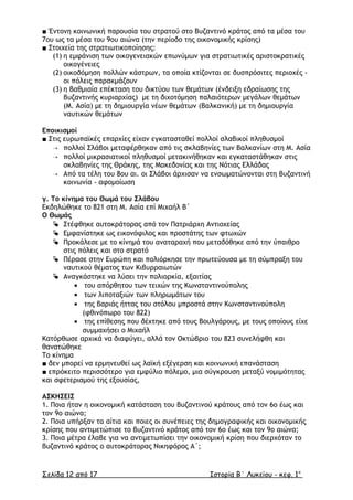 ■ Έντονη κοινωνική παρουσία του στρατού στο Βυζαντινό κράτος από τα µέσα του
7ου ως τα µέσα του 9ου αιώνα (την περίοδο της οικονοµικής κρίσης)
■ Στοιχεία της στρατιωτικοποίησης:
(1) η εµφάνιση των οικογενειακών επωνύµων για στρατιωτικές αριστοκρατικές
οικογένειες
(2) οικοδόµηση πολλών κάστρων, τα οποία κτίζονται σε δυσπρόσιτες περιοχές -
οι πόλεις παρακμάζουν
(3) η βαθµιαία επέκταση του δικτύου των θεµάτων (ένδειξη εδραίωσης της
βυζαντινής κυριαρχίας) µε τη διχοτόµηση παλαιότερων µεγάλων θεµάτων
(Μ. Ασία) µε τη δηµιουργία νέων θεµάτων (Βαλκανική) µε τη δηµιουργία
ναυτικών θεµάτων
Εποικισµοί
■ Στις ευρωπαϊκές επαρχίες είχαν εγκατασταθεί πολλοί σλαβικοί πληθυσµοί
 πολλοί Σλάβοι µεταφέρθηκαν από τις σκλαβηνίες των Βαλκανίων στη Μ. Ασία
 πολλοί µικρασιατικοί πληθυσµοί µετακινήθηκαν και εγκαταστάθηκαν στις
σκλαβηνίες της Θράκης, της Μακεδονίας και της Νότιας Ελλάδας
 Από τα τέλη του 8ου αι. οι Σλάβοι άρχισαν να ενσωµατώνονται στη βυζαντινή
κοινωνία - αφομοίωση
γ. Το κίνηµα του Θωµά του Σλάβου
Εκδηλώθηκε το 821 στη Μ. Ασία επί Μιχαήλ Β΄
Ο Θωµάς
 Στέφθηκε αυτοκράτορας από τον Πατριάρχη Αντιοχείας
 Εµφανίστηκε ως εικονόφιλος και προστάτης των φτωχών
 Προκάλεσε µε το κίνηµά του αναταραχή που µεταδόθηκε από την ύπαιθρο
στις πόλεις και στο στρατό
 Πέρασε στην Ευρώπη και πολιόρκησε την πρωτεύουσα µε τη σύµπραξη του
ναυτικού θέµατος των Κιβυρραιωτών
 Αναγκάστηκε να λύσει την πολιορκία, εξαιτίας
• του απόρθητου των τειχών της Κωνσταντινούπολης
• των λιποταξιών των πληρωµάτων του
• της βαριάς ήττας του στόλου µπροστά στην Κωνσταντινούπολη
(φθινόπωρο του 822)
• της επίθεσης που δέχτηκε από τους Βουλγάρους, µε τους οποίους είχε
συµµαχήσει ο Μιχαήλ
Κατόρθωσε αρχικά να διαφύγει, αλλά τον Οκτώβριο του 823 συνελήφθη και
θανατώθηκε
Το κίνηµα
■ δεν µπορεί να ερµηνευθεί ως λαϊκή εξέγερση και κοινωνική επανάσταση
■ επρόκειτο περισσότερο για εµφύλιο πόλεµο, µια σύγκρουση µεταξύ νοµιµότητας
και σφετερισµού της εξουσίας,
ΑΣΚΗΣΕΙΣ
1. Ποια ήταν η οικονοµική κατάσταση του βυζαντινού κράτους από τον 6ο έως και
τον 9ο αιώνα;
2. Ποια υπήρξαν τα αίτια και ποιες οι συνέπειες της δηµογραφικής και οικονοµικής
κρίσης που αντιµετώπισε το βυζαντινό κράτος από τον 6ο έως και τον 9ο αιώνα;
3. Ποια µέτρα έλαβε για να αντιµετωπίσει την οικονοµική κρίση που διερχόταν το
βυζαντινό κράτος ο αυτοκράτορας Νικηφόρος Α΄;
Σελίδα 12 από 17 Ιστορία Β΄ Λυκείου - κεφ. 1ο
 