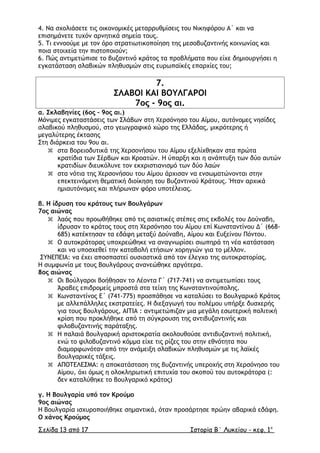 4. Να σχολιάσετε τις οικονοµικές µεταρρυθµίσεις του Νικηφόρου Α΄ και να
επισηµάνετε τυχόν αρνητικά σηµεία τους.
5. Τι εννοούµε µε τον όρο στρατιωτικοποίηση της µεσοβυζαντινής κοινωνίας και
ποια στοιχεία την πιστοποιούν;
6. Πώς αντιµετώπισε το βυζαντινό κράτος τα προβλήµατα που είχε δηµιουργήσει η
εγκατάσταση σλαβικών πληθυσµών στις ευρωπαϊκές επαρχίες του;
7.
ΣΛΑΒΟΙ ΚΑΙ ΒΟΥΛΓΑΡΟΙ
7ος - 9ος αι.
α. Σκλαβηνίες (6ος – 9ος αι.)
Μόνιµες εγκαταστάσεις των Σλάβων στη Χερσόνησο του Αίµου, αυτόνοµες νησίδες
σλαβικού πληθυσµού, στο γεωγραφικό χώρο της Ελλάδας, µικρότερης ή
µεγαλύτερης έκτασης
Στη διάρκεια του 9ου αι.
 στα βορειοδυτικά της Χερσονήσου του Αίµου εξελίχθηκαν στα πρώτα
κρατίδια των Σέρβων και Κροατών. Η ύπαρξη και η ανάπτυξη των δύο αυτών
κρατιδίων διευκόλυνε τον εκχριστιανισµό των δύο λαών
 στα νότια της Χερσονήσου του Αίµου άρχισαν να ενσωµατώνονται στην
επεκτεινόµενη θεµατική διοίκηση του Βυζαντινού Κράτους. Ήταν αρχικά
ηµιαυτόνοµες και πλήρωναν φόρο υποτέλειας.
β. Η ίδρυση του κράτους των Βουλγάρων
7ος αιώνας
 λαός που προωθήθηκε από τις ασιατικές στέπες στις εκβολές του ∆ούναβη,
ίδρυσαν το κράτος τους στη Χερσόνησο του Αίµου επί Κωνσταντίνου ∆΄ (668-
685) κατέκτησαν τα εδάφη µεταξύ ∆ούναβη, Αίµου και Ευξείνου Πόντου.
 Ο αυτοκράτορας υποχρεώθηκε να αναγνωρίσει σιωπηρά τη νέα κατάσταση
και να υποσχεθεί την καταβολή ετήσιων χορηγιών για το µέλλον.
ΣΥΝΕΠΕΙΑ: να έχει αποσπαστεί ουσιαστικά από τον έλεγχο της αυτοκρατορίας.
Η συµφωνία µε τους Βουλγάρους ανανεώθηκε αργότερα.
8ος αιώνας
 Οι Βούλγαροι βοήθησαν το Λέοντα Γ΄ (717-741) να αντιµετωπίσει τους
Άραβες επιδροµείς µπροστά στα τείχη της Κωνσταντινούπολης.
 Κωνσταντίνος Ε΄ (741-775) προσπάθησε να καταλύσει το Βουλγαρικό Κράτος
µε αλλεπάλληλες εκστρατείες. Η διεξαγωγή του πολέµου υπήρξε δυσχερής
για τους Βουλγάρους, ΑΙΤΙΑ : αντιµετώπιζαν µια µεγάλη εσωτερική πολιτική
κρίση που προκλήθηκε από τη σύγκρουση της αντιβυζαντινής και
φιλοβυζαντινής παράταξης.
 Η παλαιά βουλγαρική αριστοκρατία ακολουθούσε αντιβυζαντινή πολιτική,
ενώ το φιλοβυζαντινό κόµµα είχε τις ρίζες του στην εθνότητα που
διαµορφωνόταν από την ανάµειξη σλαβικών πληθυσµών µε τις λαϊκές
βουλγαρικές τάξεις.
 ΑΠΟΤΕΛΕΣΜΑ: η αποκατάσταση της βυζαντινής υπεροχής στη Χερσόνησο του
Αίµου, όχι όµως η ολοκληρωτική επιτυχία του σκοπού του αυτοκράτορα (:
δεν καταλύθηκε το βουλγαρικό κράτος)
γ. Η Βουλγαρία υπό τον Κρούµο
9ος αιώνας
Η Βουλγαρία ισχυροποιήθηκε σηµαντικά, όταν προσάρτησε πρώην αβαρικά εδάφη.
Ο χάνος Κρούµος
Σελίδα 13 από 17 Ιστορία Β΄ Λυκείου - κεφ. 1ο
 