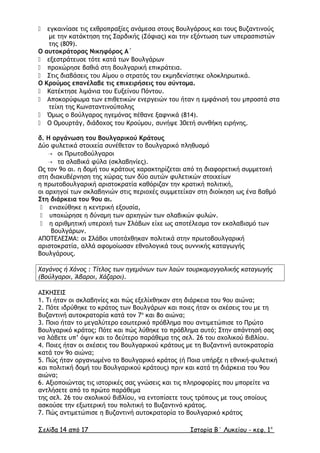  εγκαινίασε τις εχθροπραξίες ανάµεσα στους Βουλγάρους και τους Βυζαντινούς
µε την κατάκτηση της Σαρδικής (Σόφιας) και την εξόντωση των υπερασπιστών
της (809).
Ο αυτοκράτορας Νικηφόρος Α΄
 εξεστράτευσε τότε κατά των Βουλγάρων
 προχώρησε βαθιά στη βουλγαρική επικράτεια.
 Στις διαβάσεις του Αίµου ο στρατός του εκµηδενίστηκε ολοκληρωτικά.
Ο Κρούµος επανέλαβε τις επιχειρήσεις του σύντοµα.
 Κατέκτησε λιµάνια του Ευξείνου Πόντου.
 Αποκορύφωµα των επιθετικών ενεργειών του ήταν η εµφάνισή του µπροστά στα
τείχη της Κωνσταντινούπολης
 Όµως ο βούλγαρος ηγεµόνας πέθανε ξαφνικά (814).
 Ο Οµουρτάγ, διάδοχος του Κρούµου, συνήψε 30ετή συνθήκη ειρήνης.
δ. Η οργάνωση του Βουλγαρικού Κράτους
∆ύο φυλετικά στοιχεία συνέθεταν το βουλγαρικό πληθυσµό
 οι Πρωτοβούλγαροι
 τα σλαβικά φύλα (σκλαβηνίες).
Ως τον 9ο αι. η δοµή του κράτους χαρακτηρίζεται από τη διαφορετική συµµετοχή
στη διακυβέρνηση της χώρας των δύο αυτών φυλετικών στοιχείων
η πρωτοβουλγαρική αριστοκρατία καθόριζαν την κρατική πολιτική,
οι αρχηγοί των σκλαβηνιών στις περιοχές συµµετείχαν στη διοίκηση ως ένα βαθµό
Στη διάρκεια του 9ου αι.
 ενισχύθηκε η κεντρική εξουσία,
 υποχώρησε η δύναµη των αρχηγών των σλαβικών φυλών.
 η αριθµητική υπεροχή των Σλάβων είχε ως αποτέλεσµα τον εκσλαβισµό των
Βουλγάρων.
ΑΠΟΤΕΛΕΣΜΑ: οι Σλάβοι υποτάχθηκαν πολιτικά στην πρωτοβουλγαρική
αριστοκρατία, αλλά αφοµοίωσαν εθνολογικά τους ουννικής καταγωγής
Βουλγάρους.
Χαγάνος ή Χάνος : Τίτλος των ηγεµόνων των λαών τουρκοµογγολικής καταγωγής
(Βούλγαροι, Άβαροι, Χάζαροι).
ΑΣΚΗΣΕΙΣ
1. Τι ήταν οι σκλαβηνίες και πώς εξελίχθηκαν στη διάρκεια του 9ου αιώνα;
2. Πότε ιδρύθηκε το κράτος των Βουλγάρων και ποιες ήταν οι σχέσεις του µε τη
Βυζαντινή αυτοκρατορία κατά τον 7ο
και 8ο αιώνα;
3. Ποιο ήταν το µεγαλύτερο εσωτερικό πρόβληµα που αντιµετώπισε το Πρώτο
Βουλγαρικό κράτος; Πότε και πώς λύθηκε το πρόβληµα αυτό; Στην απάντησή σας
να λάβετε υπ’ όψιν και το δεύτερο παράθεµα της σελ. 26 του σχολικού βιβλίου.
4. Ποιες ήταν οι σχέσεις του Βουλγαρικού κράτους µε τη Βυζαντινή αυτοκρατορία
κατά τον 9ο αιώνα;
5. Πώς ήταν οργανωµένο το Βουλγαρικό κράτος (ή Ποια υπήρξε η εθνική-φυλετική
και πολιτική δοµή του Βουλγαρικού κράτους) πριν και κατά τη διάρκεια του 9ου
αιώνα;
6. Αξιοποιώντας τις ιστορικές σας γνώσεις και τις πληροφορίες που µπορείτε να
αντλήσετε από το πρώτο παράθεµα
της σελ. 26 του σχολικού βιβλίου, να εντοπίσετε τους τρόπους µε τους οποίους
ασκούσε την εξωτερική του πολιτική το Βυζαντινό κράτος.
7. Πώς αντιµετώπισε η Βυζαντινή αυτοκρατορία το Βουλγαρικό κράτος
Σελίδα 14 από 17 Ιστορία Β΄ Λυκείου - κεφ. 1ο
 