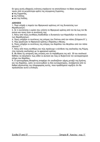 Οι τρεις αυτές εδαφικές ενότητες επρόκειτο να αποτελέσουν τη βάση σχηµατισµού
τριών από τα µεγαλύτερα κράτη της σύγχρονης Ευρώπης,
■ της Γερµανίας,
■ της Γαλλίας
■ και της Ιταλίας.
ΑΣΚΗΣΕΙΣ
1. Ποια υπήρξε η πορεία του Φραγκικού κράτους επί της δυναστείας των
Μεροβιγγείων;
2. Σε τι συνίσταται η κρίση που υπέστη το Φραγκικό κράτος από τον 6ο έως τον 8ο
αιώνα και ποιες ήταν οι συνέπειές της;
3. Κάτω από ποιες συνθήκες διαδέχθηκε η δυναστεία των Καρολιδών τη δυναστεία
των Μεροβιγγείων;
4. Ποιες υπήρξαν οι συνέπειες της στέψης του Πιπίνου από τον πάπα (Στέφανο Β΄);
5. Πώς οργάνωσε το Φραγκικό κράτος ο Κάρολος ο Μέγας;
6. Ποιες υπήρξαν οι συνέπειες της στέψης του Καρόλου του Μεγάλου από τον πάπα
Λέοντα Γ΄;
7. Κάτω από ποιες συνθήκες και πώς προέκυψε η σύνδεση της εκκλησίας της Ρώµης
(της παπικής εκκλησίας) µε το φραγκικό κράτος;
8. Με βάση τις ιστορικές σας γνώσεις και τα παραθέµατα της σελ. 30 του σχολικού
βιβλίου να εξηγήσετε πως είδαν οι ∆υτικοί και πώς οι Βυζαντινοί την αυτοκρατορική
στέψη του Καρόλου.
9. Ο χρονογράφος Θεοφάνης αναφέρει ότι σχεδιαζόταν γάµος µεταξύ της Ειρήνης
και του Καρόλου, ώστε να συνενωθούν οι δύο αυτοκρατορίες. Ανεξάρτητα από το
βαθµό αξιοπιστίας της πληροφορίας αυτής, ποια προβλήµατα νοµίζετε ότι θα
προκαλούσε αυτή η επιλογή;
Σελίδα 17 από 17 Ιστορία Β΄ Λυκείου - κεφ. 1ο
 
