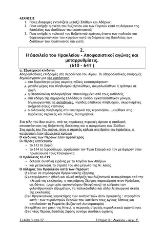ΑΣΚΗΣΕΙΣ
1. Ποιες διαφορές εντοπίζετε µεταξύ Σλάβων και Αβάρων;
2. Ποια υπήρξε η σχέση του Βυζαντίου και των Περσών κατά τη διάρκεια της
βασιλείας των διαδόχων του Ιουστινιανού;
3. Ποια υπήρξε η πολιτική του Βυζαντινού κράτους έναντι των ιταλικών και
βορειοαφρικανικών του κτήσεων κατά τη διάρκεια της βασιλείας των
διαδόχων του Ιουστινιανού και γιατί;
2.
Η βασιλεία του Ηρακλείου - Αποφασιστικοί αγώνες και
µεταρρυθµίσεις.
(610 – 641 )
α. Εξωτερικοί κίνδυνοι
Αβαροσλαβικές επιδροµές στη Χερσόνησο του Αίµου. Οι αβαροσλαβικές επιδροµές
δηµιούργησαν µια νέα κατάσταση:
1. στο βορειότερο µέρος ακµαίες πόλεις καταστράφηκαν
2. µεγάλο µέρος του πληθυσµού εξοντώθηκε, αιχµαλωτίσθηκε ή τράπηκε σε
φυγή
3. η Θεσσαλονίκη πολιορκήθηκε επανειληµµένα από τους εισβολείς
4. στα εδάφη της σηµερινής Ελλάδας οι Σλάβοι εγκαταστάθηκαν µόνιµα,
δηµιουργώντας τις σκλαβηνίες, νησίδες σλαβικού πληθυσµού, σκορπισµένες
ανάµεσα στους ντόπιους
5. ο ελληνικός πληθυσµός στο εσωτερικό της χερσονήσου, µειώθηκε στις
παράκτιες περιοχές και πόλεις, διατηρήθηκε
Στα τέλη του 8ου αιώνα, από τις παράκτιες περιοχές άρχισε η σταδιακή
αποκατάσταση της βυζαντινής διοίκησης και η αφοµοίωση των Σλάβων
Στις αρχές του 7ου αιώνα, όταν ο στρατός κάλεσε στο θρόνο τον Ηράκλειο, η
κατάσταση ήταν εξαιρετικά κρίσιµη
Ο κίνδυνος των Περσών ήταν αµεσότερος
Οι Πέρσες κατέκτησαν
 το 613 τη Συρία
 το 614 τα Ιεροσόλυµα, αφαίρεσαν τον Τίµιο Σταυρό και τον µετέφεραν στην
πρωτεύουσά τους Κτησιφώντα
Ο Ηράκλειος το 619
 έκλεισε συνθήκη ειρήνης µε το Χαγάνο των Αβάρων
 και µετακίνησε το στρατό του στο µέτωπο της Μ. Ασίας
Ο πόλεµος του Ηρακλείου κατά των Περσών:
(1) έγινε σε ατµόσφαιρα θρησκευτικής έξαρσης
(2) απεριόριστη η ηθική και υλική στήριξη του βυζαντινού αυτοκράτορα από την
πλευρά της εκκλησίας, ο πατριάρχης Σέργιος παραχώρησε στον Ηράκλειο,
ως δάνειο, (µαρτυρία χρονογράφου Θεοφάνους) τα χρήµατα των
φιλανθρωπικών ιδρυµάτων, τα πολυκάνδηλα και άλλα λειτουργικά σκεύη
της εκκλησίας
(3) ο θρησκευτικός χαρακτήρας των εκστρατειών ήταν προφανής : στρεφόταν
κατά : των πυρολατρών Περσών που κατείχαν τους Αγίους Τόπους και
απειλούσαν τη Ρωµανία (Βυζαντινή Αυτοκρατορία)
(4) κρίθηκε στη µάχη της Νινευί, ο περσικός στρατός κυριολεκτικά αφανίστηκε
(5) ο νέος Πέρσης βασιλιάς Σιρόης συνήψε συνθήκη ειρήνης
Σελίδα 3 από 17 Ιστορία Β΄ Λυκείου - κεφ. 1ο
 