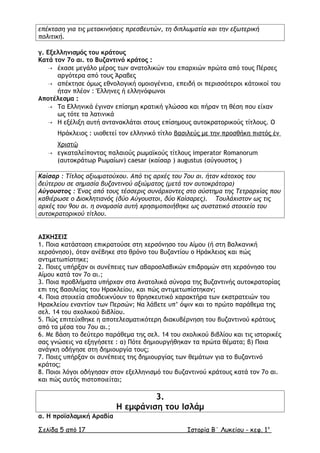 επέκταση για τις µετακινήσεις πρεσβευτών, τη διπλωµατία και την εξωτερική
πολιτική.
γ. Εξελληνισµός του κράτους
Κατά τον 7ο αι. το Βυζαντινό κράτος :
 έχασε µεγάλο µέρος των ανατολικών του επαρχιών πρώτα από τους Πέρσες
αργότερα από τους Άραβες
 απέκτησε όµως εθνολογική οµοιογένεια, επειδή οι περισσότεροι κάτοικοί του
ήταν πλέον : Έλληνες ή ελληνόφωνοι
Αποτέλεσµα :
 Τα Ελληνικά έγιναν επίσηµη κρατική γλώσσα και πήραν τη θέση που είχαν
ως τότε τα λατινικά
 Η εξέλιξη αυτή αντανακλάται στους επίσηµους αυτοκρατορικούς τίτλους. Ο
Ηράκλειος : υιοθετεί τον ελληνικό τίτλο βασιλεύς µε την προσθήκη πιστός ἐν
Χριστῷ
 εγκαταλείποντας παλαιούς ρωµαϊκούς τίτλους imperator Romanorum
(αυτοκράτωρ Ρωµαίων) caesar (καίσαρ ) augustus (αύγουστος )
Καίσαρ : Τίτλος αξιωµατούχου. Από τις αρχές του 7ου αι. ήταν κάτοχος του
δεύτερου σε σηµασία βυζαντινού αξιώµατος (µετά τον αυτοκράτορα)
Αύγουστος : Ένας από τους τέσσερις συνάρχοντες στο σύστηµα της Τετραρχίας που
καθιέρωσε ο ∆ιοκλητιανός (δύο Αύγουστοι, δύο Καίσαρες). Τουλάχιστον ως τις
αρχές του 9ου αι. η ονοµασία αυτή χρησιµοποιήθηκε ως συστατικό στοιχείο του
αυτοκρατορικού τίτλου.
ΑΣΚΗΣΕΙΣ
1. Ποια κατάσταση επικρατούσε στη χερσόνησο του Αίµου (ή στη Βαλκανική
χερσόνησο), όταν ανέβηκε στο θρόνο του Βυζαντίου ο Ηράκλειος και πώς
αντιµετωπίστηκε;
2. Ποιες υπήρξαν οι συνέπειες των αβαροσλαβικών επιδροµών στη χερσόνησο του
Αίµου κατά τον 7ο αι.;
3. Ποια προβλήµατα υπήρχαν στα Ανατολικά σύνορα της Βυζαντινής αυτοκρατορίας
επι της βασιλείας του Ηρακλείου, και πώς αντιµετωπίστηκαν;
4. Ποια στοιχεία αποδεικνύουν το θρησκευτικό χαρακτήρα των εκστρατειών του
Ηρακλείου εναντίον των Περσών; Να λάβετε υπ’ όψιν και το πρώτο παράθεµα της
σελ. 14 του σχολικού βιβλίου.
5. Πώς επιτεύχθηκε η αποτελεσµατικότερη διακυβέρνηση του βυζαντινού κράτους
από τα µέσα του 7ου αι.;
6. Με βάση το δεύτερο παράθεµα της σελ. 14 του σχολικού βιβλίου και τις ιστορικές
σας γνώσεις να εξηγήσετε : α) Πότε δηµιουργήθηκαν τα πρώτα θέµατα; β) Ποια
ανάγκη οδήγησε στη δηµιουργία τους;
7. Ποιες υπήρξαν οι συνέπειες της δηµιουργίας των θεµάτων για το βυζαντινό
κράτος;
8. Ποιοι λόγοι οδήγησαν στον εξελληνισµό του βυζαντινού κράτους κατά τον 7ο αι.
και πώς αυτός πιστοποιείται;
3.
Η εµφάνιση του Ισλάµ
α. Η προϊσλαµική Αραβία
Σελίδα 5 από 17 Ιστορία Β΄ Λυκείου - κεφ. 1ο
 