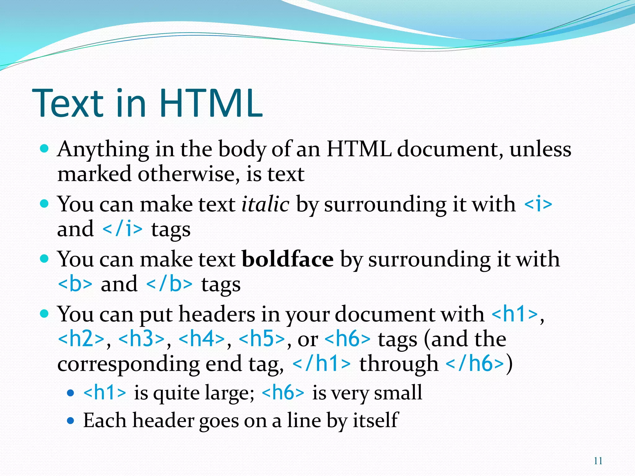 Text in HTML
 Anything in the body of an HTML document, unless
marked otherwise, is text
 You can make text italic by surrounding it with <i>
and </i> tags
 You can make text boldface by surrounding it with
<b> and </b> tags
 You can put headers in your document with <h1>,
<h2>, <h3>, <h4>, <h5>, or <h6> tags (and the
corresponding end tag, </h1> through </h6>)
 <h1> is quite large; <h6> is very small
 Each header goes on a line by itself
11
 