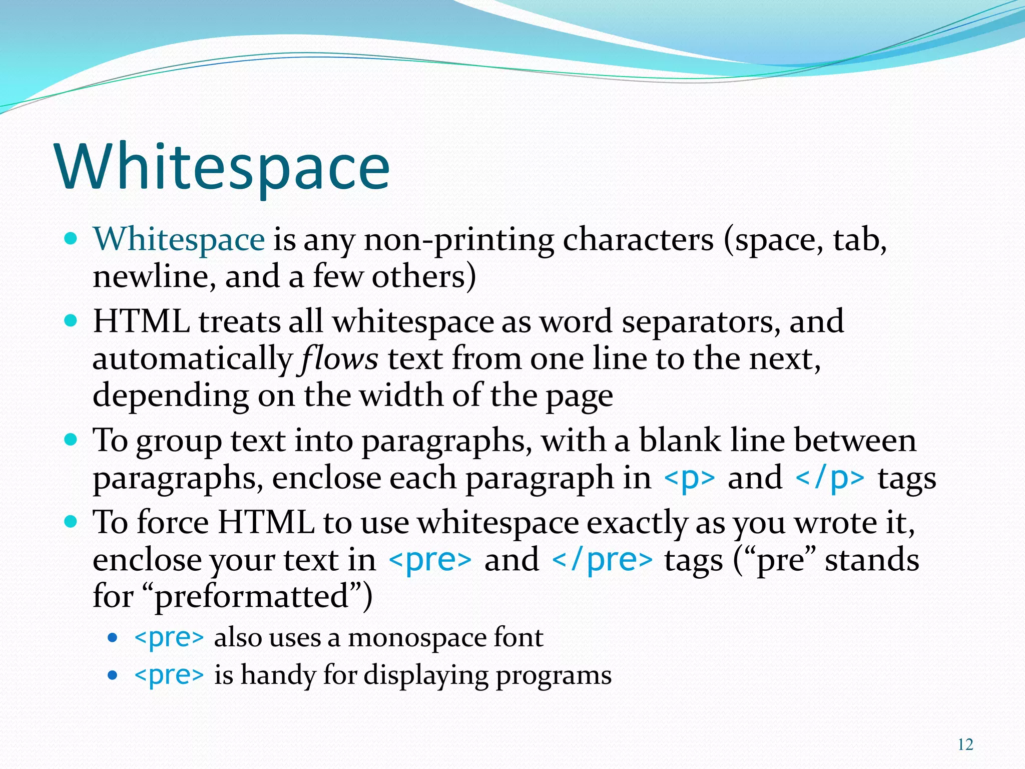 Whitespace
 Whitespace is any non-printing characters (space, tab,
newline, and a few others)
 HTML treats all whitespace as word separators, and
automatically flows text from one line to the next,
depending on the width of the page
 To group text into paragraphs, with a blank line between
paragraphs, enclose each paragraph in <p> and </p> tags
 To force HTML to use whitespace exactly as you wrote it,
enclose your text in <pre> and </pre> tags (“pre” stands
for “preformatted”)
 <pre> also uses a monospace font
 <pre> is handy for displaying programs
12
 