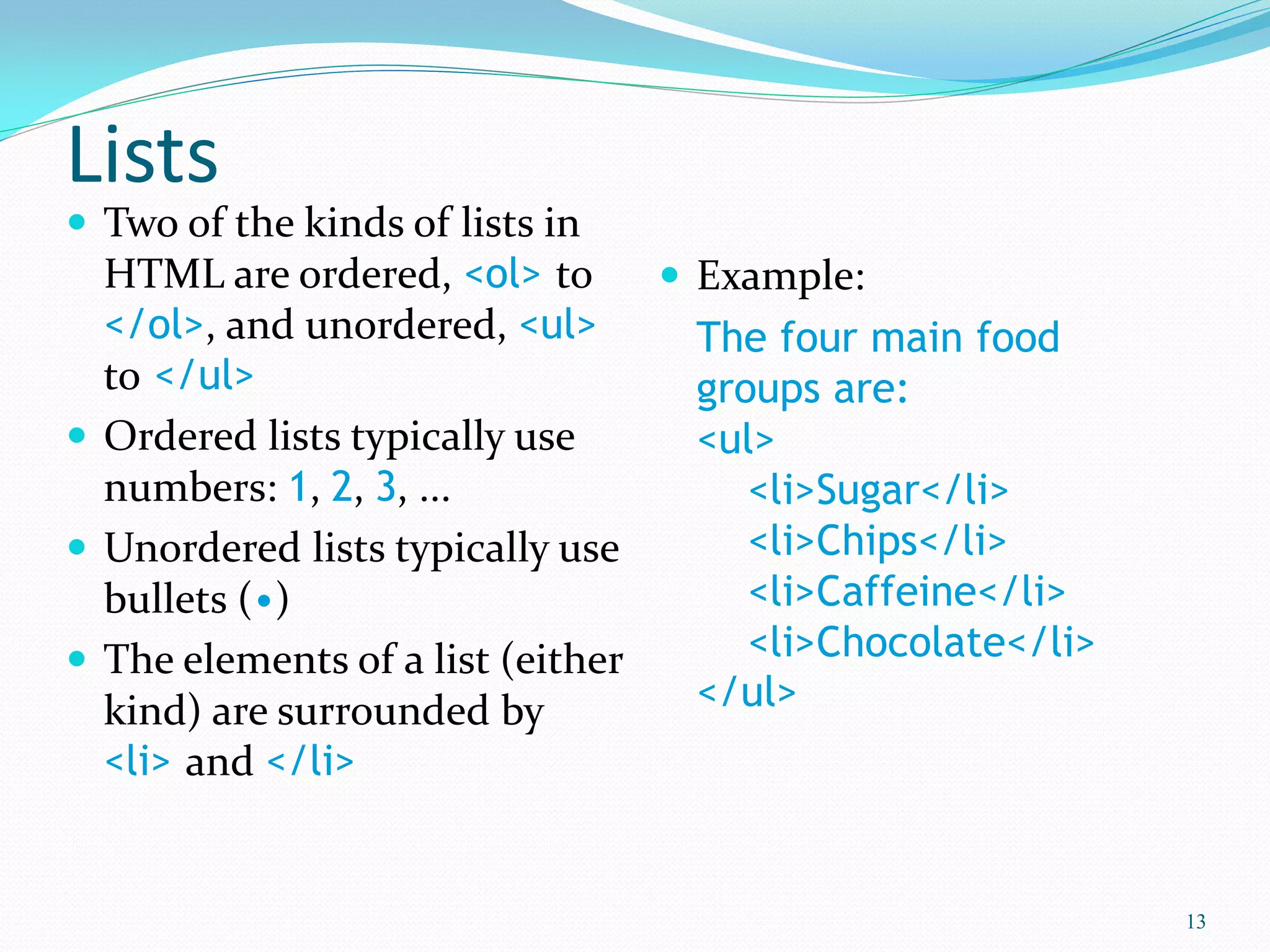 Lists
 Two of the kinds of lists in
HTML are ordered, <ol> to
</ol>, and unordered, <ul>
to </ul>
 Ordered lists typically use
numbers: 1, 2, 3, ...
 Unordered lists typically use
bullets (•)
 The elements of a list (either
kind) are surrounded by
<li> and </li>
 Example:
The four main food
groups are:
<ul>
<li>Sugar</li>
<li>Chips</li>
<li>Caffeine</li>
<li>Chocolate</li>
</ul>
13
 