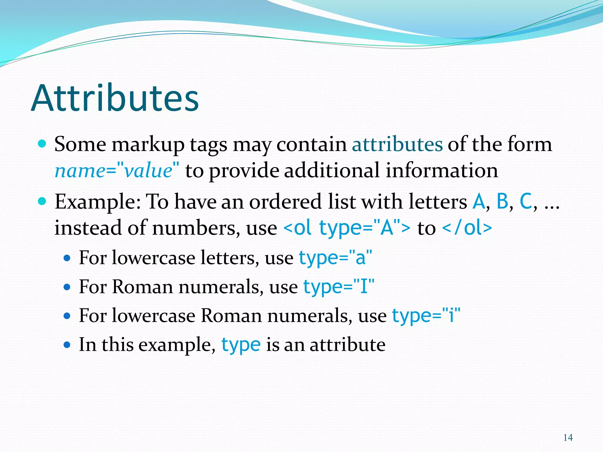 Attributes
 Some markup tags may contain attributes of the form
name="value" to provide additional information
 Example: To have an ordered list with letters A, B, C, ...
instead of numbers, use <ol type="A"> to </ol>
 For lowercase letters, use type="a"
 For Roman numerals, use type="I"
 For lowercase Roman numerals, use type="i"
 In this example, type is an attribute
14
 
