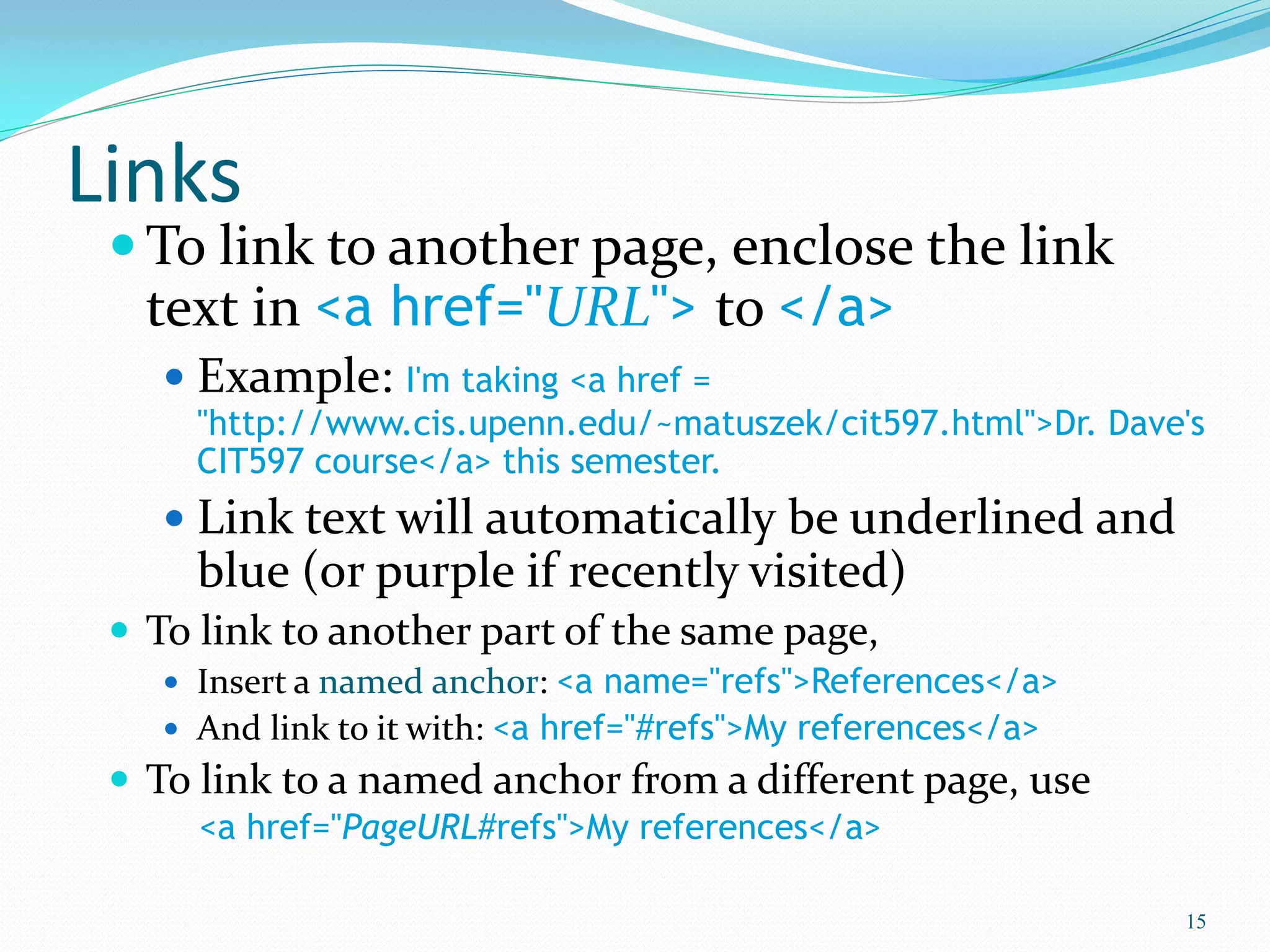Links
 To link to another page, enclose the link
text in <a href="URL"> to </a>
 Example: I'm taking <a href =
"http://www.cis.upenn.edu/~matuszek/cit597.html">Dr. Dave's
CIT597 course</a> this semester.
 Link text will automatically be underlined and
blue (or purple if recently visited)
 To link to another part of the same page,
 Insert a named anchor: <a name="refs">References</a>
 And link to it with: <a href="#refs">My references</a>
 To link to a named anchor from a different page, use
<a href="PageURL#refs">My references</a>
15
 