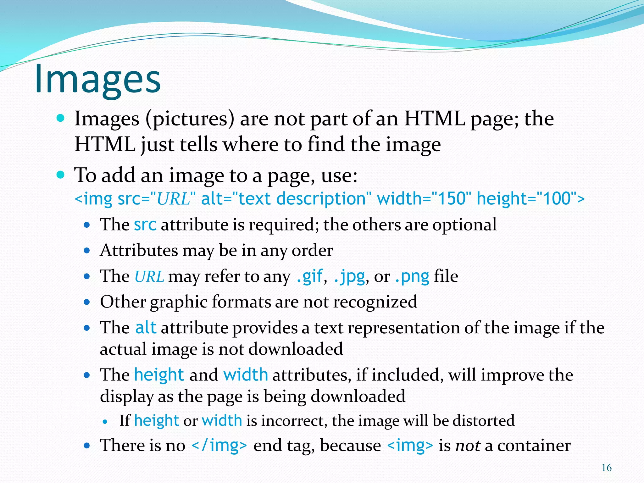 Images
 Images (pictures) are not part of an HTML page; the
HTML just tells where to find the image
 To add an image to a page, use:
<img src="URL" alt="text description" width="150" height="100">
 The src attribute is required; the others are optional
 Attributes may be in any order
 The URL may refer to any .gif, .jpg, or .png file
 Other graphic formats are not recognized
 The alt attribute provides a text representation of the image if the
actual image is not downloaded
 The height and width attributes, if included, will improve the
display as the page is being downloaded
 If height or width is incorrect, the image will be distorted
 There is no </img> end tag, because <img> is not a container
16
 