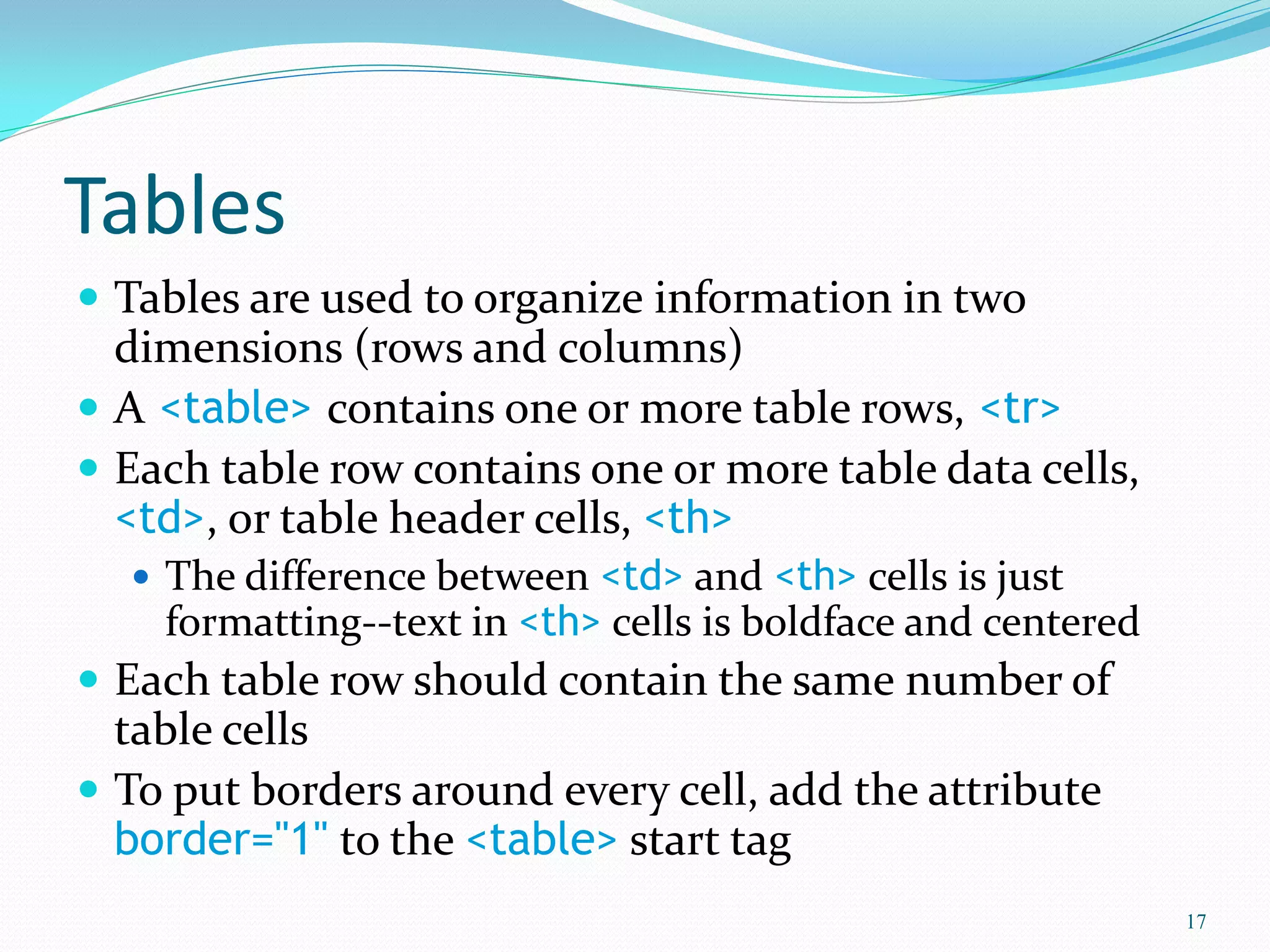 Tables
 Tables are used to organize information in two
dimensions (rows and columns)
 A <table> contains one or more table rows, <tr>
 Each table row contains one or more table data cells,
<td>, or table header cells, <th>
 The difference between <td> and <th> cells is just
formatting--text in <th> cells is boldface and centered
 Each table row should contain the same number of
table cells
 To put borders around every cell, add the attribute
border="1" to the <table> start tag
17
 