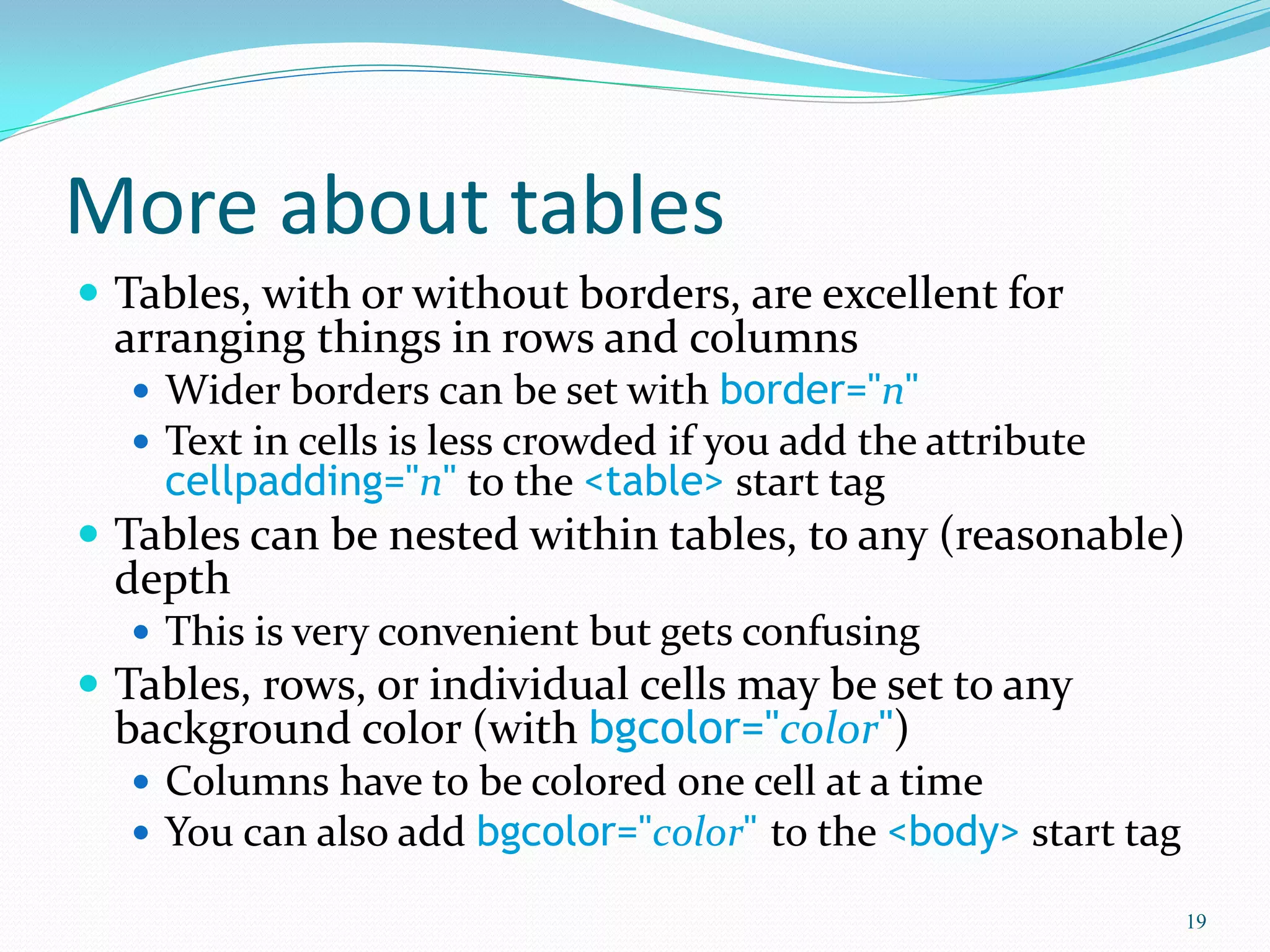 More about tables
 Tables, with or without borders, are excellent for
arranging things in rows and columns
 Wider borders can be set with border="n"
 Text in cells is less crowded if you add the attribute
cellpadding="n" to the <table> start tag
 Tables can be nested within tables, to any (reasonable)
depth
 This is very convenient but gets confusing
 Tables, rows, or individual cells may be set to any
background color (with bgcolor="color")
 Columns have to be colored one cell at a time
 You can also add bgcolor="color" to the <body> start tag
19
 