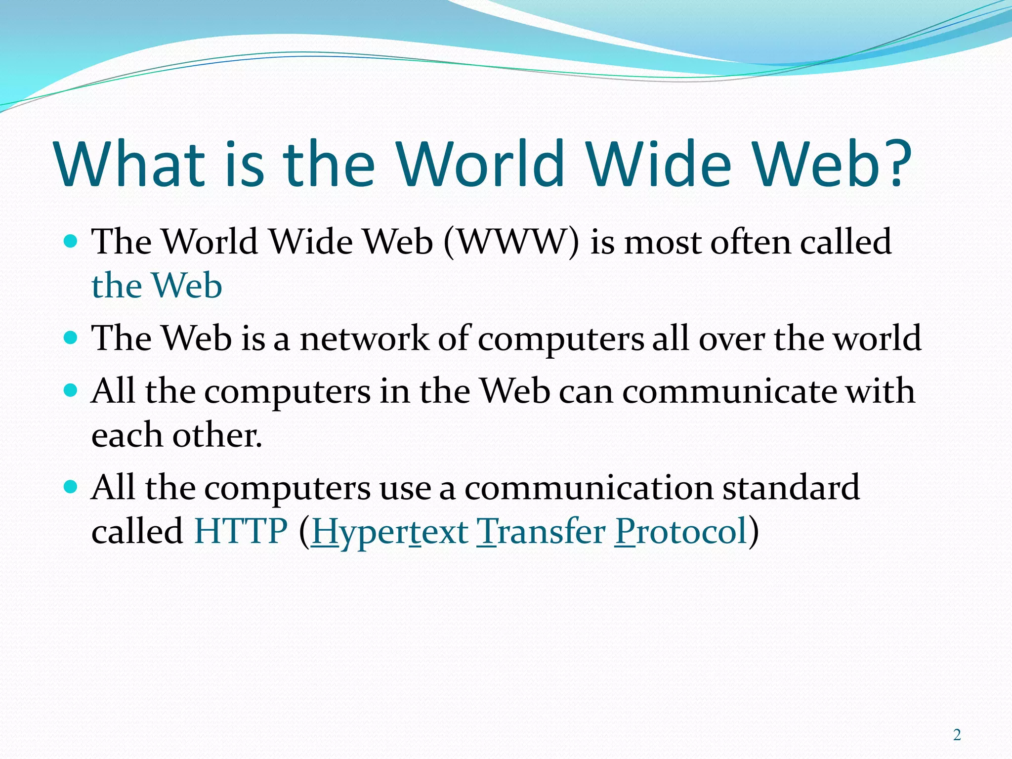What is the World Wide Web?
 The World Wide Web (WWW) is most often called
the Web
 The Web is a network of computers all over the world
 All the computers in the Web can communicate with
each other.
 All the computers use a communication standard
called HTTP (Hypertext Transfer Protocol)
2
 