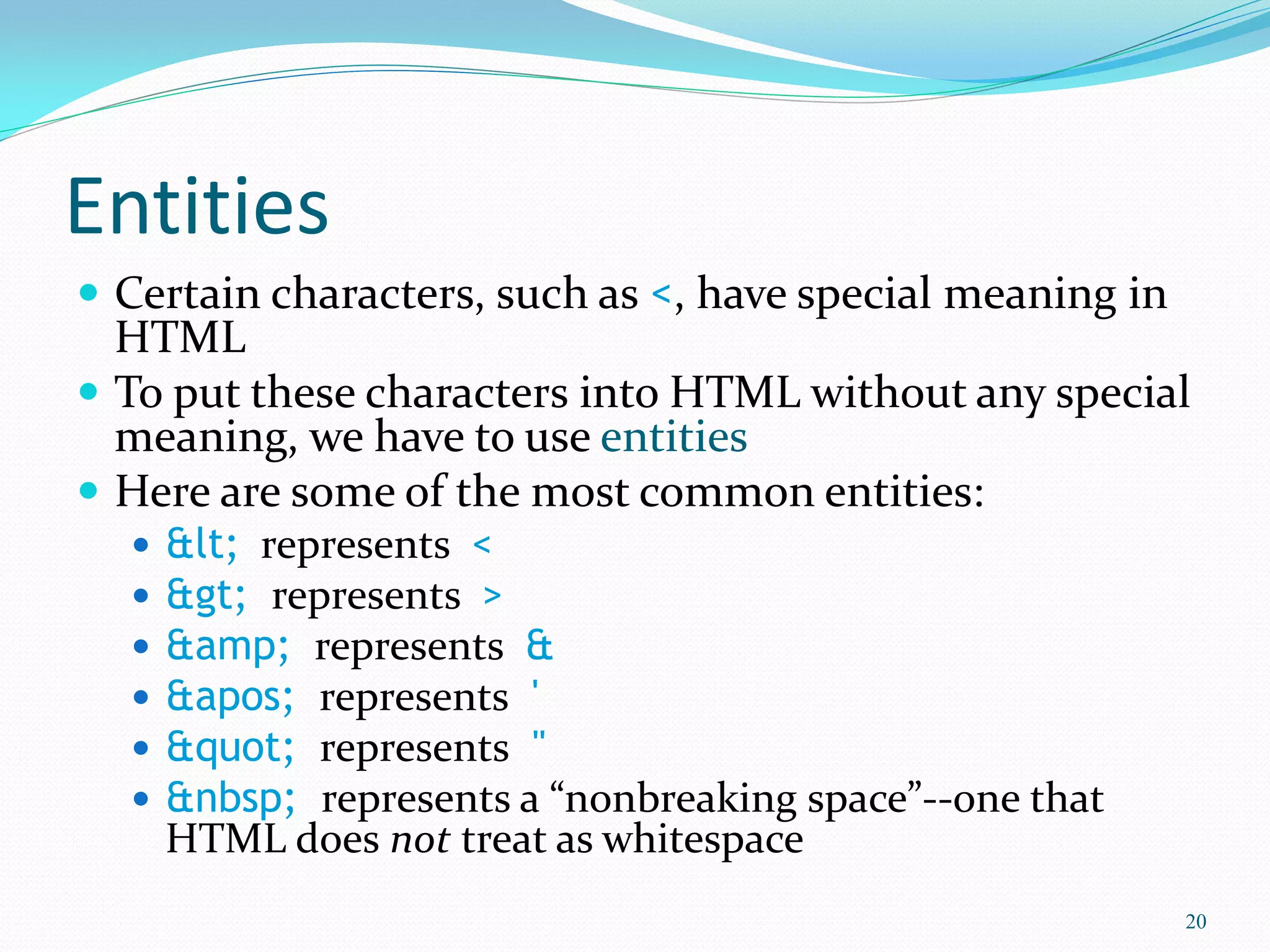 Entities
 Certain characters, such as <, have special meaning in
HTML
 To put these characters into HTML without any special
meaning, we have to use entities
 Here are some of the most common entities:
 &lt; represents <
 &gt; represents >
 &amp; represents &
 &apos; represents '
 &quot; represents "
 &nbsp; represents a “nonbreaking space”--one that
HTML does not treat as whitespace
20
 
