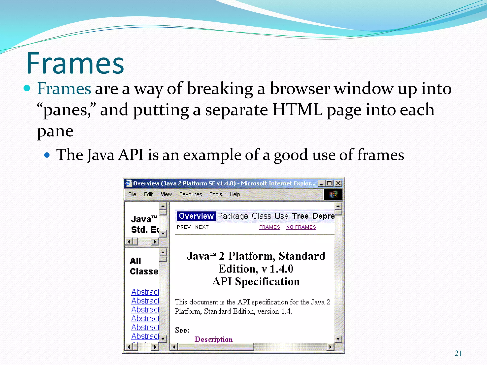 Frames
 Frames are a way of breaking a browser window up into
“panes,” and putting a separate HTML page into each
pane
 The Java API is an example of a good use of frames
21
 