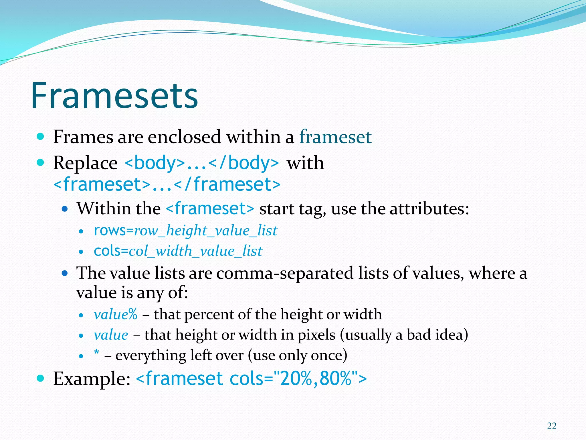 Framesets
 Frames are enclosed within a frameset
 Replace <body>...</body> with
<frameset>...</frameset>
 Within the <frameset> start tag, use the attributes:
 rows=row_height_value_list
 cols=col_width_value_list
 The value lists are comma-separated lists of values, where a
value is any of:
 value% – that percent of the height or width
 value – that height or width in pixels (usually a bad idea)
 * – everything left over (use only once)
 Example: <frameset cols="20%,80%">
22
 