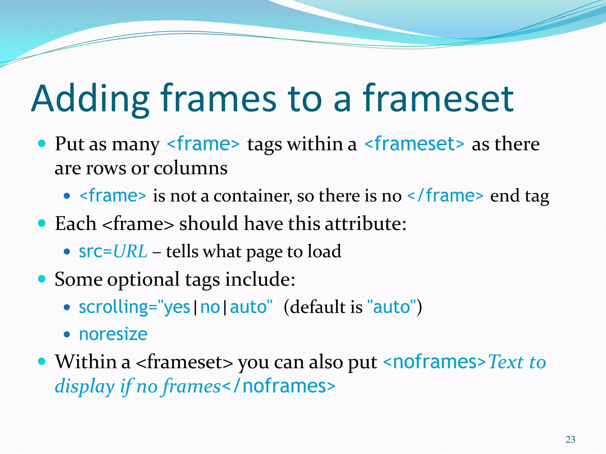 Adding frames to a frameset
 Put as many <frame> tags within a <frameset> as there
are rows or columns
 <frame> is not a container, so there is no </frame> end tag
 Each <frame> should have this attribute:
 src=URL – tells what page to load
 Some optional tags include:
 scrolling="yes|no|auto" (default is "auto")
 noresize
 Within a <frameset> you can also put <noframes>Text to
display if no frames</noframes>
23
 