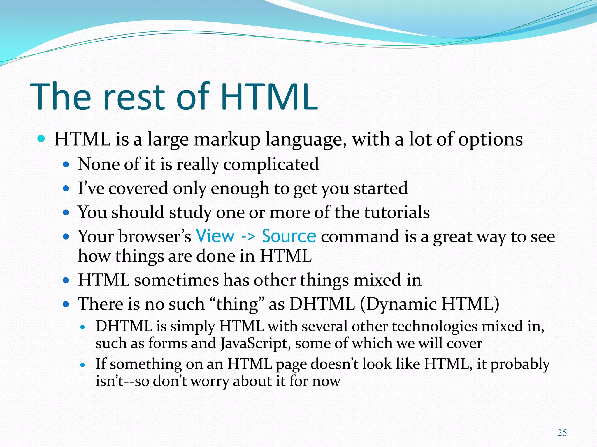 The rest of HTML
 HTML is a large markup language, with a lot of options
 None of it is really complicated
 I’ve covered only enough to get you started
 You should study one or more of the tutorials
 Your browser’s View -> Source command is a great way to see
how things are done in HTML
 HTML sometimes has other things mixed in
 There is no such “thing” as DHTML (Dynamic HTML)
 DHTML is simply HTML with several other technologies mixed in,
such as forms and JavaScript, some of which we will cover
 If something on an HTML page doesn’t look like HTML, it probably
isn’t--so don’t worry about it for now
25
 