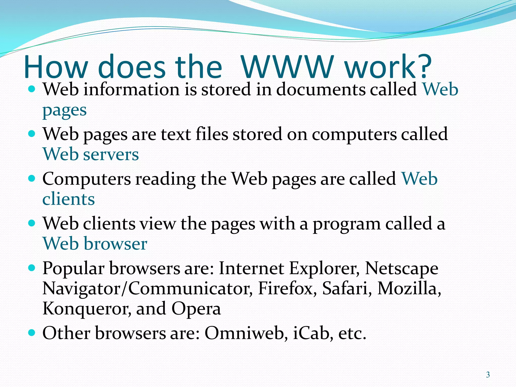 How does the WWW work? Web information is stored in documents called Web
pages
 Web pages are text files stored on computers called
Web servers
 Computers reading the Web pages are called Web
clients
 Web clients view the pages with a program called a
Web browser
 Popular browsers are: Internet Explorer, Netscape
Navigator/Communicator, Firefox, Safari, Mozilla,
Konqueror, and Opera
 Other browsers are: Omniweb, iCab, etc.
3
 