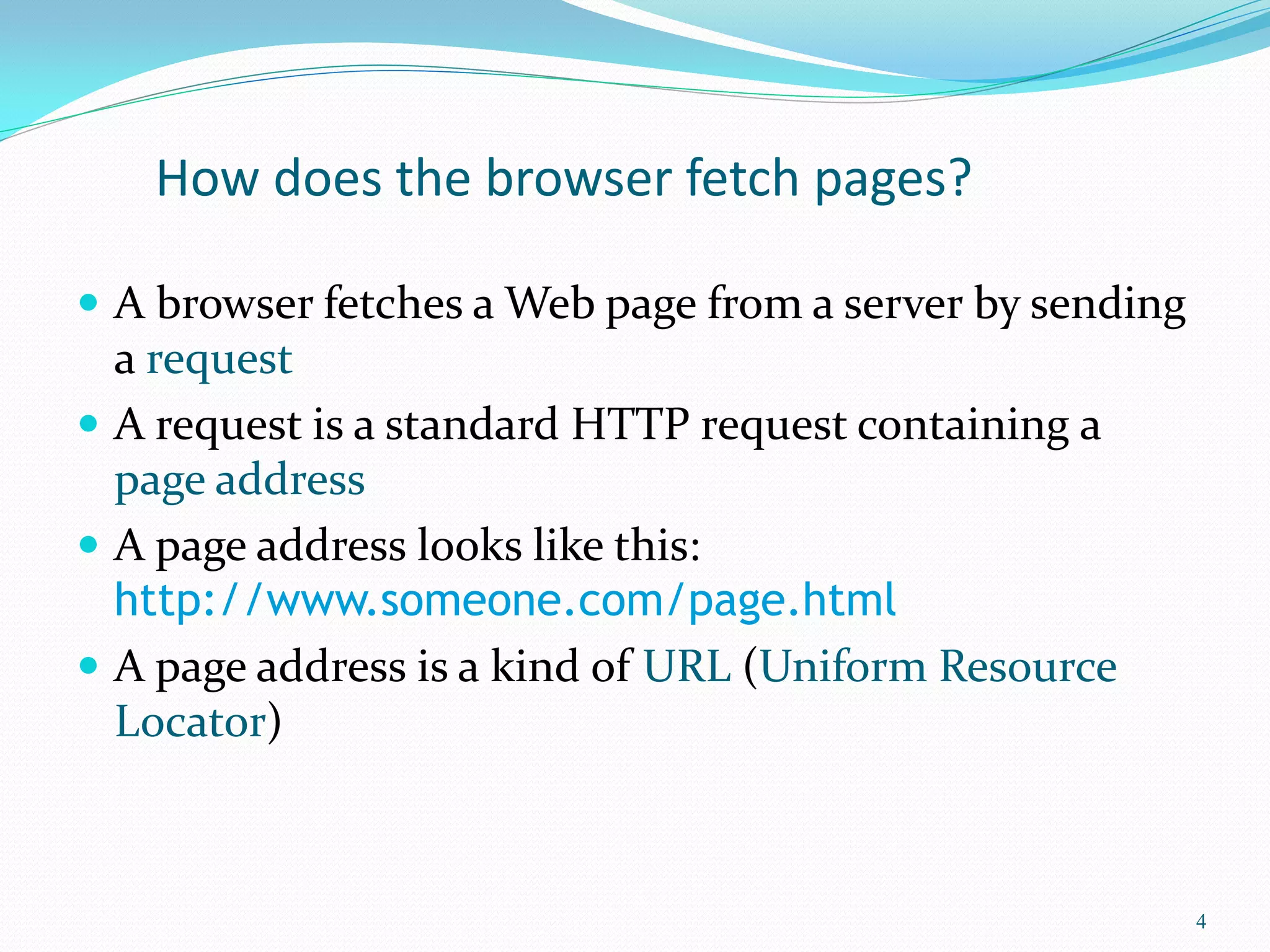 How does the browser fetch pages?
 A browser fetches a Web page from a server by sending
a request
 A request is a standard HTTP request containing a
page address
 A page address looks like this:
http://www.someone.com/page.html
 A page address is a kind of URL (Uniform Resource
Locator)
4
 