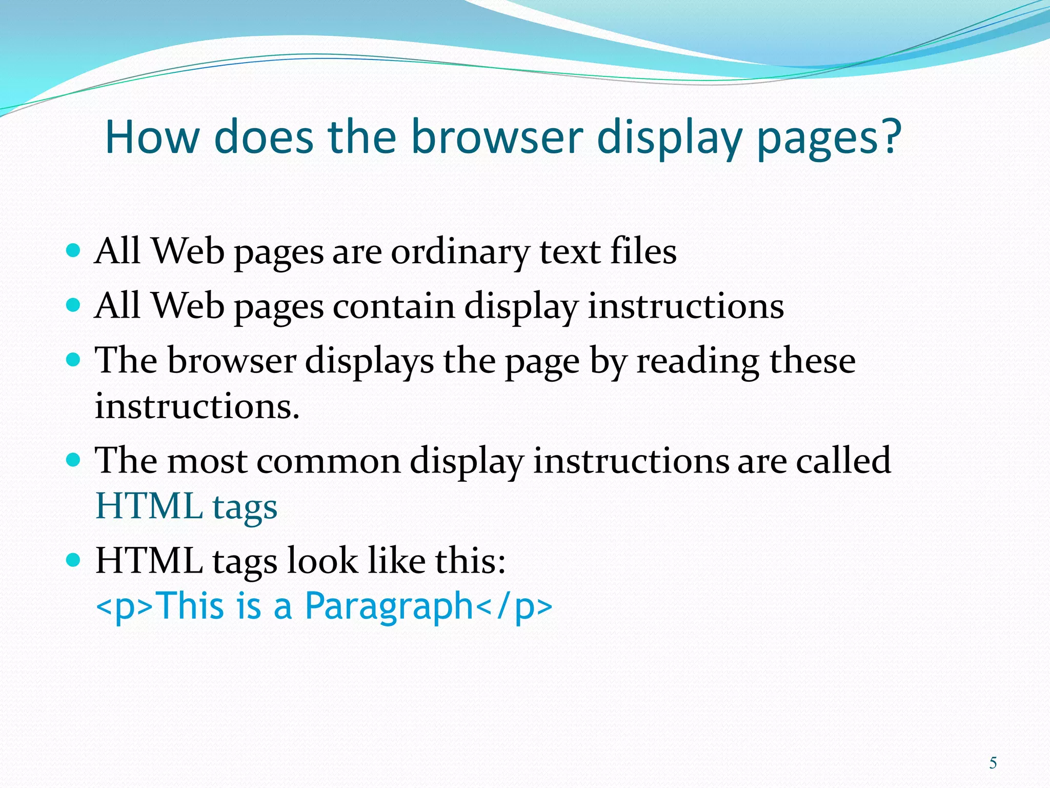 How does the browser display pages?
 All Web pages are ordinary text files
 All Web pages contain display instructions
 The browser displays the page by reading these
instructions.
 The most common display instructions are called
HTML tags
 HTML tags look like this:
<p>This is a Paragraph</p>
5
 