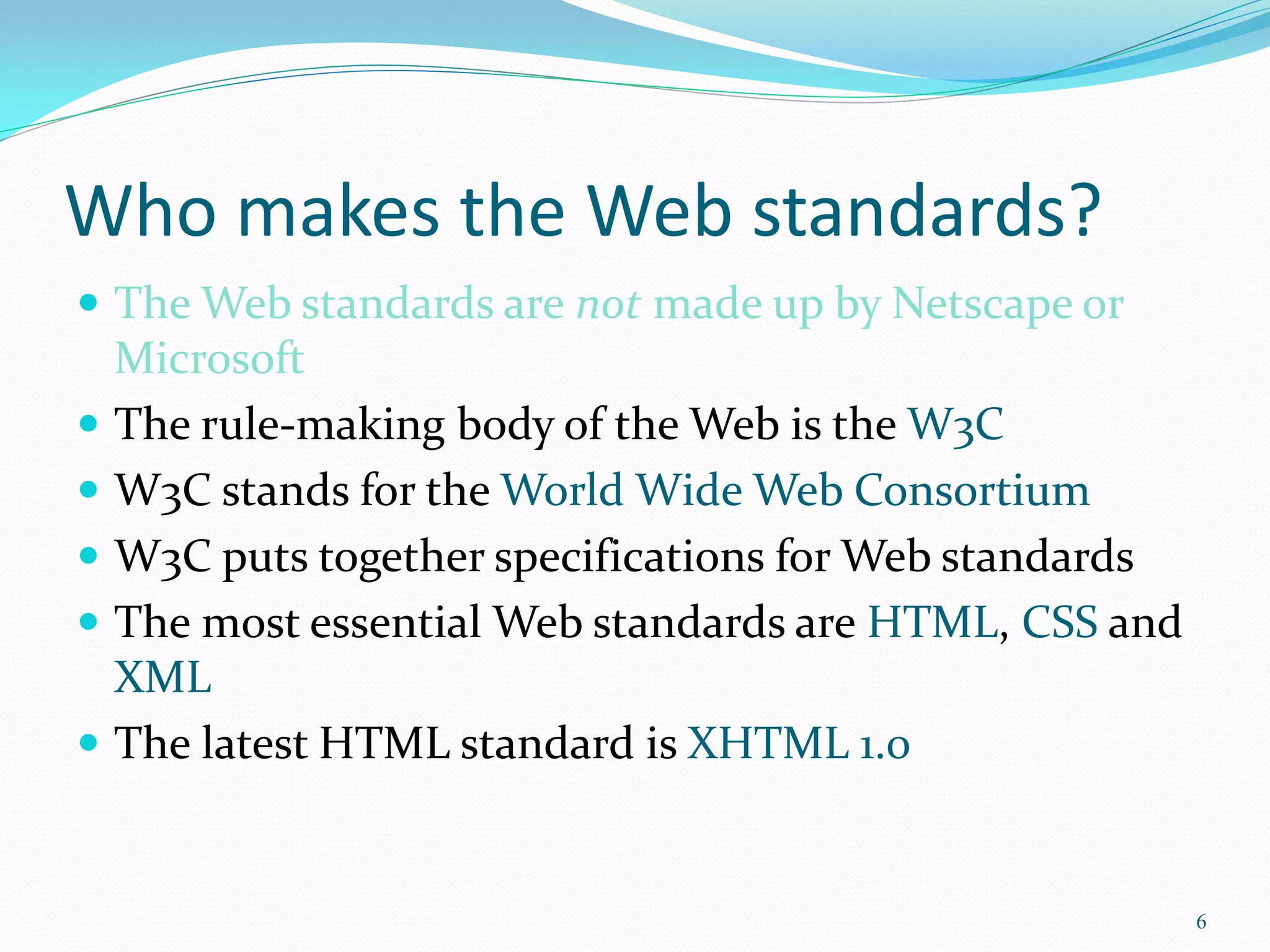 Who makes the Web standards?
 The Web standards are not made up by Netscape or
Microsoft
 The rule-making body of the Web is the W3C
 W3C stands for the World Wide Web Consortium
 W3C puts together specifications for Web standards
 The most essential Web standards are HTML, CSS and
XML
 The latest HTML standard is XHTML 1.0
6
 
