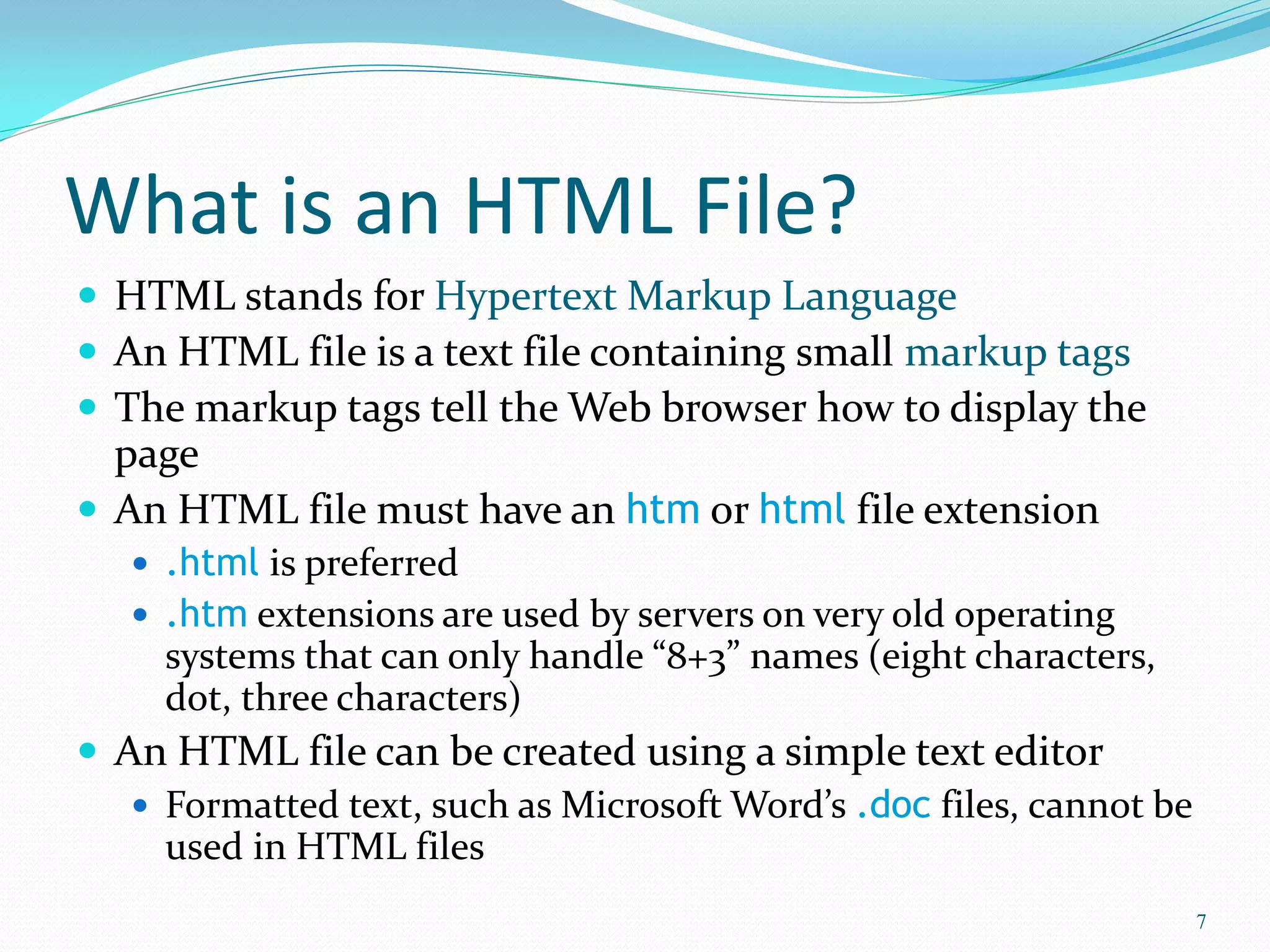What is an HTML File?
 HTML stands for Hypertext Markup Language
 An HTML file is a text file containing small markup tags
 The markup tags tell the Web browser how to display the
page
 An HTML file must have an htm or html file extension
 .html is preferred
 .htm extensions are used by servers on very old operating
systems that can only handle “8+3” names (eight characters,
dot, three characters)
 An HTML file can be created using a simple text editor
 Formatted text, such as Microsoft Word’s .doc files, cannot be
used in HTML files
7
 