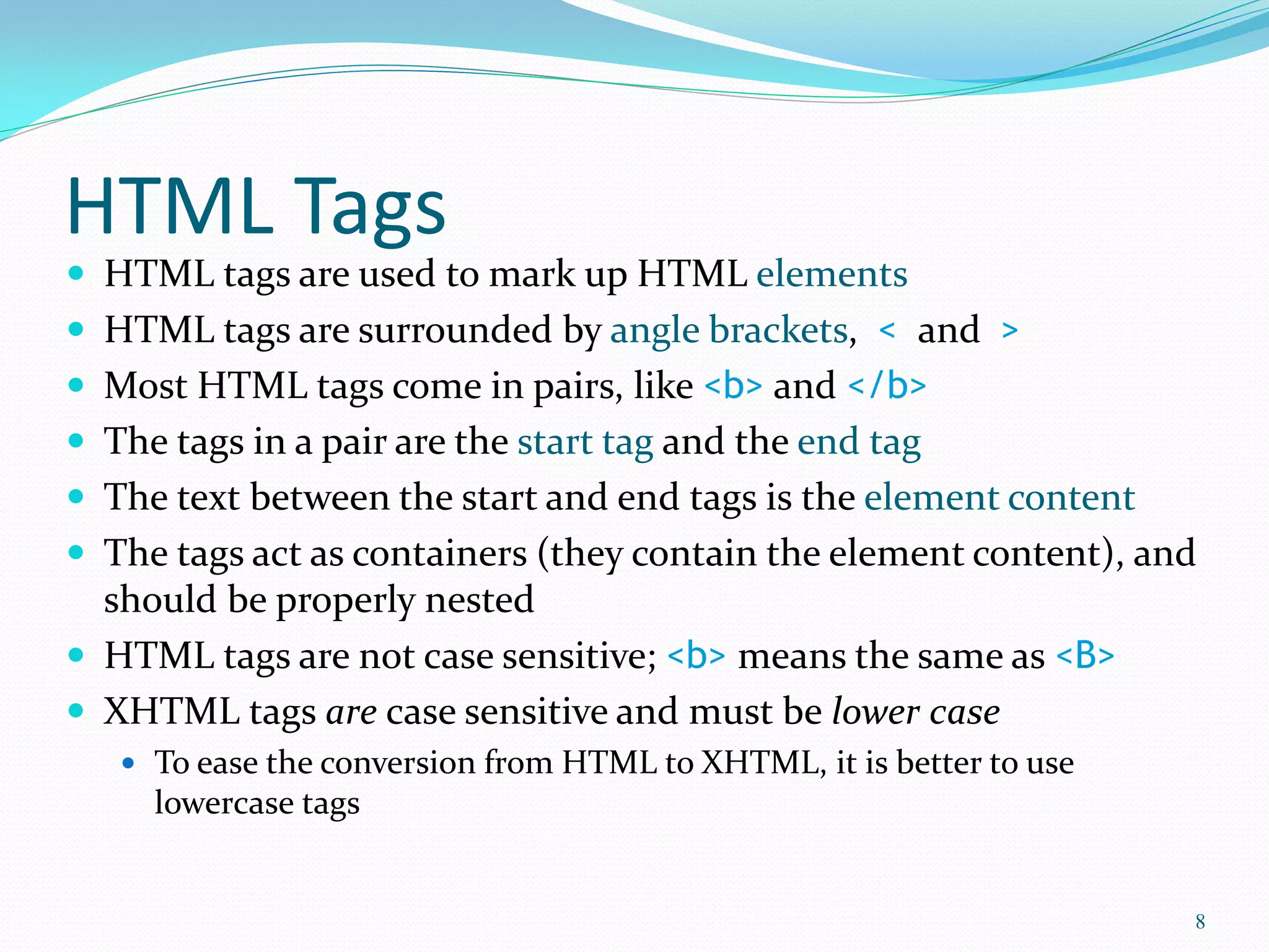 HTML Tags
 HTML tags are used to mark up HTML elements
 HTML tags are surrounded by angle brackets, < and >
 Most HTML tags come in pairs, like <b> and </b>
 The tags in a pair are the start tag and the end tag
 The text between the start and end tags is the element content
 The tags act as containers (they contain the element content), and
should be properly nested
 HTML tags are not case sensitive; <b> means the same as <B>
 XHTML tags are case sensitive and must be lower case
 To ease the conversion from HTML to XHTML, it is better to use
lowercase tags
8
 