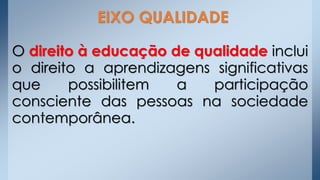 O direito à educação de qualidade inclui
o direito a aprendizagens significativas
que possibilitem a participação
consciente das pessoas na sociedade
contemporânea.
EIXO QUALIDADE
 
