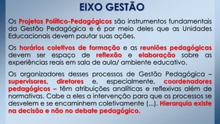 Os Projetos Político-Pedagógicos são instrumentos fundamentais
da Gestão Pedagógica e é por meio deles que as Unidades
Educacionais devem pautar suas ações.
Os horários coletivos de formação e as reuniões pedagógicas
devem ser espaço de reflexão e elaboração sobre as
experiências reais em sala de aula/ ambiente educativo.
Os organizadores desses processos de Gestão Pedagógica –
supervisores, diretores e, especialmente, coordenadores
pedagógicos – têm atribuições analíticas e reflexivas além de
normativas. Cabe a eles a intervenção para que os processos se
desvelem e se encaminhem coletivamente (...). Hierarquia existe
na decisão e não no debate pedagógico.
EIXO GESTÃO
 