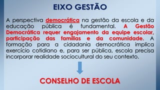 A perspectiva democrática na gestão da escola e da
educação pública é fundamental. A Gestão
Democrática requer engajamento da equipe escolar,
participação das famílias e da comunidade. A
formação para a cidadania democrática implica
exercício cotidiano e, para ser pública, escola precisa
incorporar realidade sociocultural do seu contexto.
CONSELHO DE ESCOLA
 