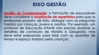 Gestão do Conhecimento: a formação de educadores
deve considerar a ampliação de repertórios para que os
professores possam, de fato, dialogar com as perguntas
trazidas por crianças, jovens e adultos. Por exemplo, um
professor de Educação Infantil não precisa dominar os
detalhes de conteúdo de História e Geografia, mas
deve estar preparado para lidar com as questões de
tempo e espaço trazidas pelas crianças.
 