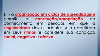 (...) a organização em ciclos de aprendizagem
permite a construção/apropriação do
conhecimento em períodos em que a
singularidade dos estudantes seja respeitada
em seus ritmos e considere sua condição
social, cognitiva e afetiva.
 
