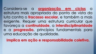 Considera-se a organização em ciclos a
estrutura mais apropriada do ponto de vista da
luta contra o fracasso escolar, e também a mais
exigente. Requer uma estrutura curricular que
favoreça a continuidade, a interdisciplinaridade
e a progressão, princípios fundamentais para
uma educação de qualidade.
Implica em ação e responsabilidade coletiva.
 