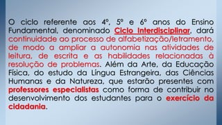 O ciclo referente aos 4º, 5º e 6º anos do Ensino
Fundamental, denominado Ciclo Interdisciplinar, dará
continuidade ao processo de alfabetização/letramento,
de modo a ampliar a autonomia nas atividades de
leitura, de escrita e as habilidades relacionadas à
resolução de problemas. Além da Arte, da Educação
Física, do estudo da Língua Estrangeira, das Ciências
Humanas e da Natureza, que estarão presentes com
professores especialistas como forma de contribuir no
desenvolvimento dos estudantes para o exercício da
cidadania.
 