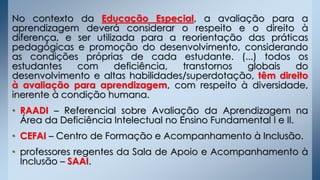 No contexto da Educação Especial, a avaliação para a
aprendizagem deverá considerar o respeito e o direito à
diferença, e ser utilizada para a reorientação das práticas
pedagógicas e promoção do desenvolvimento, considerando
as condições próprias de cada estudante. (...) todos os
estudantes com deficiência, transtornos globais do
desenvolvimento e altas habilidades/superdotação, têm direito
à avaliação para aprendizagem, com respeito à diversidade,
inerente à condição humana.
• RAADI – Referencial sobre Avaliação da Aprendizagem na
Área da Deficiência Intelectual no Ensino Fundamental I e II.
• CEFAI – Centro de Formação e Acompanhamento à Inclusão.
• professores regentes da Sala de Apoio e Acompanhamento à
Inclusão – SAAI.
 