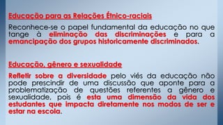 Educação para as Relações Étnico-raciais
Reconhece-se o papel fundamental da educação no que
tange à eliminação das discriminações e para a
emancipação dos grupos historicamente discriminados.
Educação, gênero e sexualidade
Refletir sobre a diversidade pelo viés da educação não
pode prescindir de uma discussão que aponte para a
problematização de questões referentes a gênero e
sexualidade, pois é esta uma dimensão da vida dos
estudantes que impacta diretamente nos modos de ser e
estar na escola.
 