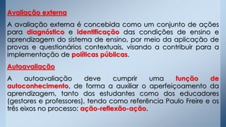 Avaliação externa
A avaliação externa é concebida como um conjunto de ações
para diagnóstico e identificação das condições de ensino e
aprendizagem do sistema de ensino, por meio da aplicação de
provas e questionários contextuais, visando a contribuir para a
implementação de políticas públicas.
Autoavaliação
A autoavaliação deve cumprir uma função de
autoconhecimento, de forma a auxiliar o aperfeiçoamento da
aprendizagem, tanto dos estudantes como dos educadores
(gestores e professores), tendo como referência Paulo Freire e os
três eixos no processo: ação-reflexão-ação.
 