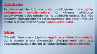 Lição de casa
As atividades de lição de casa constituem-se como ações
pedagógicas complementares às diversas atividades
desenvolvidas pelos estudantes no cotidiano escolar. Elas não
precisam necessariamente ser executadas “em casa”, mas são
tarefas a serem realizadas em horários extra-aulas.
Boletim
O boletim tem como objetivo o registro e a síntese da avaliação
do estudante e sua divulgação, principalmente para seus
pais/responsáveis, e deverá ser disponibilizado bimestralmente.
 