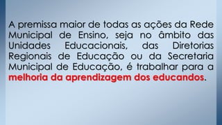A premissa maior de todas as ações da Rede
Municipal de Ensino, seja no âmbito das
Unidades Educacionais, das Diretorias
Regionais de Educação ou da Secretaria
Municipal de Educação, é trabalhar para a
melhoria da aprendizagem dos educandos.
 