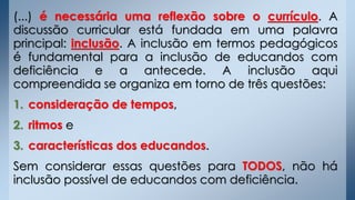 (...) é necessária uma reflexão sobre o currículo. A
discussão curricular está fundada em uma palavra
principal: inclusão. A inclusão em termos pedagógicos
é fundamental para a inclusão de educandos com
deficiência e a antecede. A inclusão aqui
compreendida se organiza em torno de três questões:
1. consideração de tempos,
2. ritmos e
3. características dos educandos.
Sem considerar essas questões para TODOS, não há
inclusão possível de educandos com deficiência.
 