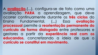 A avaliação,(...), configura-se de fato como uma
avaliação PARA a aprendizagem, que deve
ocorrer continuamente durante os três ciclos do
Ensino Fundamental. (...) Essa avaliação
processual permite a reorientação permanente do
currículo de forma dialogada entre professores e
gestores a partir da experiência real com os
educandos, concretizando a ideia de que o
currículo se constitui em movimento.
 