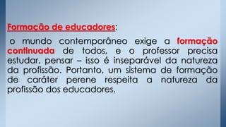 Formação de educadores:
o mundo contemporâneo exige a formação
continuada de todos, e o professor precisa
estudar, pensar – isso é inseparável da natureza
da profissão. Portanto, um sistema de formação
de caráter perene respeita a natureza da
profissão dos educadores.
 