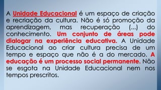 A Unidade Educacional é um espaço de criação
e recriação da cultura. Não é só promoção da
aprendizagem, mas recuperação (...) do
conhecimento. Um conjunto de áreas pode
dialogar na experiência educativa. A Unidade
Educacional ao criar cultura precisa de um
tempo e espaço que não é a do mercado. A
educação é um processo social permanente. Não
se esgota na Unidade Educacional nem nos
tempos prescritos.
 