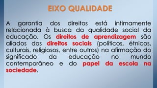 A garantia dos direitos está intimamente
relacionada à busca da qualidade social da
educação. Os direitos de aprendizagem são
aliados dos direitos sociais (políticos, étnicos,
culturais, religiosos, entre outros) na afirmação do
significado da educação no mundo
contemporâneo e do papel da escola na
sociedade.
EIXO QUALIDADE
 