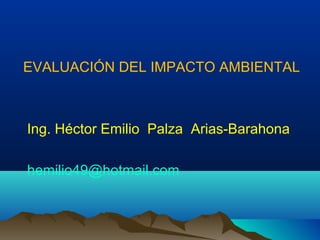EVALUACIÓN DEL IMPACTO AMBIENTAL
Ing. Héctor Emilio Palza Arias-Barahona
hemilio49@hotmail.com
 