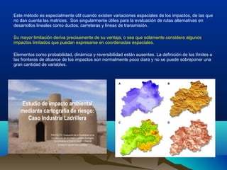 Este método es especialmente útil cuando existen variaciones espaciales de los impactos, de las que
no dan cuenta las matrices. Son singularmente útiles para la evaluación de rutas alternativas en
desarrollos lineales como ductos, carreteras y líneas de transmisión.
Su mayor limitación deriva precisamente de su ventaja, o sea que solamente considera algunos
impactos limitados que puedan expresarse en coordenadas espaciales.
Elementos como probabilidad, dinámica y reversibilidad están ausentes. La definición de los límites o
las fronteras de alcance de los impactos son normalmente poco clara y no se puede sobreponer una
gran cantidad de variables.
 