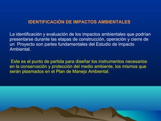 IDENTIFICACIÓN DE IMPACTOS AMBIENTALES
La identificación y evaluación de los impactos ambientales que podrían
presentarse durante las etapas de construcción, operación y cierre de
un Proyecto son partes fundamentales del Estudio de Impacto
Ambiental.
Este es el punto de partida para diseñar los instrumentos necesarios
en la conservación y protección del medio ambiente, los mismos que
serán plasmados en el Plan de Manejo Ambiental.
 