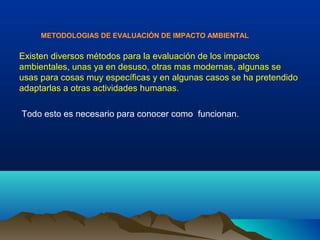 METODOLOGIAS DE EVALUACIÓN DE IMPACTO AMBIENTAL
Existen diversos métodos para la evaluación de los impactos
ambientales, unas ya en desuso, otras mas modernas, algunas se
usas para cosas muy específicas y en algunas casos se ha pretendido
adaptarlas a otras actividades humanas.
Todo esto es necesario para conocer como funcionan.
 